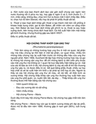 http://www.ebook.edu.vnBệnh thấp khớp 211
a- Kén nư c c a bao thanh d ch b c các gân du i chung các ngón: kén
nư c thư ng n i phía mu tay, hay g p ngón 2 và 3, kích thư c 5 – 7
mm, ch c căng, không đau, ch c kim hút ra đư c m t ít d ch nh y đ c. Đi u
tr : ch c hút r i tiêm Steroid, n u hay tái phát thì ph u thu t c t b .
b- Thoát v bao ho t d ch kh p g i: thoát v t o thành m t kén n i ph ng
khoeo ho c b ng chân, g i là kén Baker, d nh m v i viêm cơ c ng chân
sau. Kén Baker do bao ho t d ch kh p g i phình to ra, thoát ra sau ho c
xu ng dư i, bên trong ch a d ch ho t d ch. Có th xu t hi n trên m t kh p
g i bình thư ng, nhưng thư ng g p sau b nh VKDT.
Đi u tr : ph u thu t c t b .
H I CH NG TH P KH P C N UNG THƯ
(Rhumatisme paranéoplasique)
Trên lâm sàng có nh ng trư ng h p ung thư m t cơ quan, b ph n
này mà tri u ch ng l i th hi n m t b ph n, cơ quan khác, nhi u khi
nh ng tri u ch ng này l i xu t hi n trư c c nh ng d u hi u c a ung thư
nguyên phát. Năm 1956, Guichard đã t p h p nh ng trư ng h p này và g i
là nh ng h i ch ng c n ung thư: đ ch nh ng b nh lý ti n tri n ph thu c
vào m t ung thư mà không có 1 quan h tr c ti p bi u hi n b ng s có m t
c a các t bào ác tính đó; h i ch ng b nh lý này s m t đi khi t n thương
ung thư gây ra, nó đư c đi u tr có k t qu b ng ph u thu t, chi u x hay
hóa ch t và s tái xu t hi n khi kh i u tái phát t i ch hay di căn. Ngư i ta
th y có các h i ch ng c n ung thư v máu, v n i ti t, v th n kinh và
xương kh p. H i ch ng th p kh p c n ung thư thư ng hay xu t hi n sau
các ung thư ph qu n, vú, tuy n ti n li t, d dày … Th p kh p c n ung thư
thư ng đư c th hi n b ng các h i ch ng sau:
- Viêm quanh kh p vai.
- Đau các xương dài và c t s ng.
- Viêm nhi u kh p.
- H i ch ng Pierre – Marie.
Dư i đây trình bày H i ch ng Pierre-Marie, h i ch ng hay g p nh t trên lâm
sàng.
H i ch ng Pierre – Marie hay còn g i là b nh xương kh p phì đ i do ph i,
đư c mô t đ u tiên năm 1890, thư ng g p nam gi i (90%), tu i trung
niên.
 