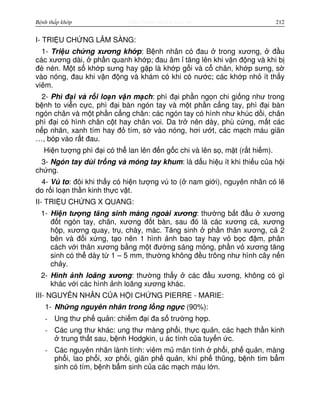 http://www.ebook.edu.vnBệnh thấp khớp 212
I- TRI U CH NG LÂM SÀNG:
1- Tri u ch ng xương kh p: B nh nhân có đau trong xương, đ u
các xương dài, ph n quanh kh p; đau âm tăng lên khi v n đ ng và khi b
đè nén. M t s kh p sưng hay g p là kh p g i và c chân, kh p sưng, s
vào nóng, đau khi v n đ ng và khám có khi có nư c; các kh p nh ít th y
viêm.
2- Phì đ i và r i lo n v n m ch: phì đ i ph n ng n chi gi ng như trong
b nh to vi n c c, phì đ i bàn ngón tay và m t ph n c ng tay, phì đ i bàn
ngón chân và m t ph n c ng chân: các ngón tay có hình như khúc d i, chân
phì đ i có hình chân c t hay chân voi. Da tr nên dày, phù c ng, m t các
n p nhăn, xanh tím hay đ tím, s vào nóng, hơi ư t, các m ch máu giãn
…, bóp vào r t đau.
Hi n tư ng phì đ i có th lan lên đ n g c chi và lên s , m t (r t hi m).
3- Ngón tay dùi tr ng và móng tay khum: là d u hi u ít khi thi u c a h i
ch ng.
4- Vú to: đôi khi th y có hi n tư ng vú to ( nam gi i), nguyên nhân có l
do r i lo n th n kinh th c v t.
II- TRI U CH NG X QUANG:
1- Hi n tư ng tăng sinh màng ngoài xương: thư ng b t đ u xương
đ t ngón tay, chân, xương đ t bàn, sau đó là các xương cá, xương
h p, xương quay, tr , chày, mác. Tăng sinh ph n thân xương, c 2
bên và đ i x ng, t o nên 1 hình nh bao tay hay v b c đ m, phân
cách v i thân xương b ng m t đư ng sáng m ng, ph n v xương tăng
sinh có th dày t 1 – 5 mm, thư ng không đ u trông như hình cây n n
ch y.
2- Hình nh loãng xương: thư ng th y các đ u xương, không có gì
khác v i các hình nh loãng xương khác.
III- NGUYÊN NHÂN C A H I CH NG PIERRE - MARIE:
1- Nh ng nguyên nhân trong l ng ng c (90%):
- Ung thư ph qu n: chi m đ i đa s trư ng h p.
- Các ung thư khác: ung thư màng ph i, th c qu n, các h ch th n kinh
trung th t sau, b nh Hodgkin, u ác tính c a tuy n c.
- Các nguyên nhân lành tính: viêm m mãn tính ph i, ph qu n, màng
ph i, lao ph i, xơ ph i, giãn ph qu n, khí ph thũng, b nh tim b m
sinh có tím, b nh b m sinh c a các m ch máu l n.
 