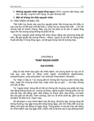 http://www.ebook.edu.vnBệnh thấp khớp 213
2- Nh ng nguyên nhân ngoài l ng ng c (10%): ung thư đ i tràng, ru t
non, d dày, ung thư vòm h ng, xơ gan đư ng m t.
3- M t s không tìm th y nguyên nhân.
IV- TI N TRI N VÀ ĐI U TR :
Ti n tri n tùy thu c vào ung thư nguyên phát. Nói chung sau khi đi u tr
các ung thư có k t qu (m l y kh i u, chi u tia x , dùng hóa ch t …) thì h i
ch ng m t đi nhanh chóng. N u ung thư tái phát có di căn ngoài l ng
ng c thì h i ch ng cũng không tái phát tr l i.
Ung thư nguyên phát không th ch a đư c b ng các phương pháp k
trên, đ gi i quy t h i ch ng Pierre – Marie, ngư i ta có th s d ng ph u
thu t c t dây X trong l ng ng c, có k t qu trong m t s trư ng h p.
CHƯƠNG 6
TH P NGOÀI KH P
Đ I CƯƠNG
Đây là m t nhóm bao g m r t nhi u b nh, nói chung danh t này ch là
m t quy ư c d ch t ti ng nư c ngoài: rhumatisme abarticulaire,
extraarticulaire, juxta articulaire, non-articular rheumatism, fibrositis …
T “th p” đây là 1 t chung đ ch nh ng t n thương viêm không đ c
hi u, ho c t n thương thoái hóa, ho c chèn ép cơ gi i … mà tri u ch ng
ch y u là đau.
T “ngoài kh p” dùng đ ch t t c nh ng t n thương c a ph n b máy
v n đ ng không thu c cơ, xương và kh p, nghĩa là g m nh ng ph n còn l i
c a b máy v n đ ng: gân, dây ch ng, túi thanh d ch, bao kh p, nơi bám
t n c a gân cơ (l i c u, m m xương), cân cơ, t ch c dư i da, g m c m t
s b nh v th n kinh, m ch máu.
Do đó ph m vi c a nhóm b nh này r t r ng, r t ph c t p, nhưng cũng r t
thông thư ng, hay g p trong đ i s ng hàng ngày, c n tr nhi u đ n s c lao
đ ng, th i gian lao đ ng và ngày công. Trong ph m vi c a b máy v n đ ng
thì nhóm b nh này hay g p nh t, chi m m t t l khá cao các phòng khám
 