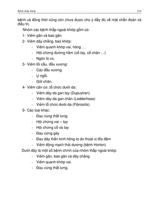 http://www.ebook.edu.vnBệnh thấp khớp 214
b nh và đ ng th i cũng còn chưa đư c chú ý đ y đ v m t ch n đoán và
đi u tr .
Nhóm các b nh th p ngoài kh p g m có:
1- Viêm gân và bao gân.
2- Viêm dây ch ng, bao kh p:
- Viêm quanh kh p vai, háng …
- H i ch ng đư ng h m (c tay, c chân …)
- Ngón lò xo.
3- Viêm l i c u, đ u xương:
- Các đ u xương.
- ng i.
- Gót chân.
4- Viêm cân cơ, t ch c dư i da:
- Viêm dày da gan tay (Dupuytren)
- Viêm dày da gan chân (Ledderhose)
- Viêm t ch c dư i da (Fibrositis)
5- Các lo i khác:
- Đau vùng th t lưng
- H i ch ng vai – tay
- H i ch ng c và tay
- Đau c ng gáy
- Đau dây th n kinh hông to do thoát v đĩa đ m
- Viêm đ ng m ch thái dương (b nh Horton)
Dư i đây là m t s b nh chính c a nhóm th p ngoài kh p:
- Viêm gân, bao gân và dây ch ng
- Viêm quanh kh p vai.
- Đau vùng th t lưng.
 