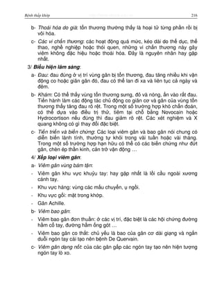 http://www.ebook.edu.vnBệnh thấp khớp 216
b- Thoái hóa do già: t n thương thư ng th y là ho i t t ng ph n r i b
vôi hóa.
c- Các vi ch n thương: các ho t đ ng quá m c, kéo dài do th d c, th
thao, ngh nghi p ho c thói quen, nh ng vi ch n thương này gây
viêm không đ c hi u ho c thoái hóa. Đây là nguyên nhân hay g p
nh t.
3/ Bi u hi n lâm sàng:
a- Đau: đau đúng v trí vùng gân b t n thương, đau tăng nhi u khi v n
đ ng co ho c giãn gân đó, đau có th lan đi xa và liên t c c ngày và
đêm.
b- Khám: Có th th y vùng t n thương sưng, đ và nóng, n vào r t đau.
Ti n hành làm các đ ng tác ch đ ng co giãn cơ và gân c a vùng t n
thương th y tăng đau rõ r t. Trong m t s trư ng h p khó ch n đoán,
có th d a vào đi u tr th , tiêm t i ch b ng Novocain ho c
Hydrocortison n u đúng thì đau gi m rõ r t. Các xét nghi m và X
quang không có gì thay đ i đ c bi t.
c- Ti n tri n và bi n ch ng: Các lo i viêm gân và bao gân nói chung có
di n bi n lành tính, thư ng t kh i trong vài tu n ho c vài tháng.
Trong m t s trư ng h p h n h u có th có các bi n ch ng như đ t
gân, chèn ép th n kinh, c n tr v n đ ng …
4/ X p lo i viêm gân:
a- Viêm gân vùng bám t n:
- Viêm gân khu v c khu u tay: hay g p nh t là l i c u ngoài xương
cánh tay.
- Khu v c háng: vùng các m u chuy n, ng i.
- Khu v c g i: m t trong kh p.
- Gân Achille.
b- Viêm bao gân:
- Viêm bao gân đơn thu n: các v trí, đ c bi t là các h i ch ng đư ng
h m c tay, đư ng h m ng gót …
- Viêm bao gân co th t: ch y u là bao c a gân cơ dài gi ng và ng n
du i ngón tay cái t o nên b nh De Quervain.
c- Viêm gân d ng n t: c a các gân g p các ngón tay t o nên hi n tư ng
ngón tay lò xo.
 
