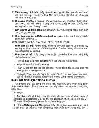 http://www.ebook.edu.vnBệnh thấp khớp 21
2- Tiêu xương hình h c: th y tiêu các xương dài, h c t o nên các hình
gi kén, rang gi i ngoài thư ng đ m hơn, nhi u h c nh li n nhau t o
nên hình như t ong.
3- U xương: là k t qu c a các h c xương dư i v , như th i ph ng ph n
v xương n i lên nhưng không phá v v (th y thân xương dài,
xương sư n, đ t bàn ngón tay).
4- Gãy xương và bi n d ng: c t s ng lún, gù, v o, xương ngo i biên bi n
d ng và gãy xương.
5- Hình nh l ng đ ng Calci m t s cơ quan: th n, thành đ ng m ch,
s n kh p, dư i da …
C/ NH NG THAY Đ I GI I PH U B NH C A XƯƠNG:
1- Hình nh đ i th : xương nh , m m và giòn, d bóp v và d c t, t y
xương xơ hóa, th y các h c hình gi kén thân xương và các u màu
nâu n i ph ng v xương.
2- Hình nh vi th : (L y b ng ph u thu t ho c b ng kim sinh thi t) th y
nh ng hình nh sau:
- H y c t bào tăng ho t đ ng t o nên các kho ng m t xương.
- Xơ phát tri n ph n t y xương.
- Ph n xương tân t o (do t o c t bào) không đ ng đ u xen k gi a mô
xương bình thư ng và mô xơ.
- Nh ng kh i u màu nâu đư c t o nên b i các h y c t bào ch a nhi u
s c t s t (th c bào các h ng c u nh ng vùng xương ch y máu).
III- NH NG BI U HI N NGOÀI XƯƠNG
R t phong phú, đa d ng, có khi là d u hi u ch y u khi n cho b nh
nhân đi khám b nh. Ph n l n các r i lo n này là h u qu c a tình tr ng tăng
Calci máu.
A- TH N
1- S i th n: s i c 2 bên, hay tái phát, s i hình san hô c n quang rõ
(oxalate và phosphate Ca), có th có đau qu n th n, đái ra s i (t 2 -
10% s i ti t ni u do nguyên nhân cư ng c n giáp).
2- Nhi m Calci nhu mô th n: ch p th y nh ng đám c n quang r i rác
2 bên th n, có th phát hi n b ng ch p th n thu c (UIV), ch p siêu âm …
 
