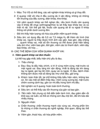 http://www.ebook.edu.vnBệnh thấp khớp 221
1- Máu: Tr VS có th tăng, các xét nghi m khác không có gì thay đ i.
2- X quang: m t vôi nh đ u xương do ít v n đ ng, không có nh ng
t n thương c a đ u xương, di n kh p, khe kh p.
- V i viêm quanh kh p vai th ngh n t c, n u bơm thu c c n quang
vào kh p đ ch p (arthrographhie) ta s th y bao kh p teo và co
th t rõ r t. V i th gi li t, thu c c n quang s đi ra ngoài kh p
thông v i ph n dư i xương đòn.
- Đôi khi th y hi n tư ng vôi hóa c a ph n m m quanh kh p.
3- Siêu âm: s d ng đ u dò 5,5 và 7,5 méga H2 đ thăm dò hình thái
kh p vai, ngư i ta th y đư c hình nh các gân, bao gân, dây ch ng
… quanh kh p vai, m t s t n thương có th đư c phát hi n b ng
siêu âm như: viêm bao gân, đ t gân, viêm các túi thanh d ch, viêm dày
bao kh p, vôi hóa …
III- CÁC TH B NH C A VIÊM QUANH KH P VAI:
A- Viêm quanh kh p vai đơn thu n:
Là th hay g p nh t, bi u hi n ch y u là đau.
1- Tri u ch ng:
a- Đau: Đau là d u hi u chính, v trí vùng m m cùng, m t trư c và
m t ngoài vai. Đau tăng khi v n đ ng, nh t là đ ng tác khi dang
tay ra ngoài, giơ tay lên trên, quay vai ra ngoài. Vì đau, b nh nhân
không làm đư c m t s đ ng tác như ch i đ u, gãi lưng.
b- Khám: toàn thân t t, t i ch không th y bi u hi n viêm, không teo
cơ. n vào m t s đi m th y đau: m m cùng xương b , m t trư c
ch m xương cánh tay, gân cơ nh đ u trong rãnh nh đ u.
c- Xét nghi m và X quang: hoàn toàn bình thư ng.
d- Siêu âm: có th th y các t n thương c a gân và bao gân.
2- Ti n tri n: Nói chung có th di n bi n lành tính, đau gi m d n r i
kh i sau vài tu n, có th có nh ng cơn đau tr i lên, đôi khi kéo dài
nhi u tháng.
3- Nguyên nhân:
a- Ch n thương: ch n thương m nh vào vùng vai, nhưng ph n l n
là nh ng vi ch n thương do ngh nghi p, thói quen, đ ng tác th
thao.
b- Viêm gân, thoái hóa, vôi hóa ph n m m.
 