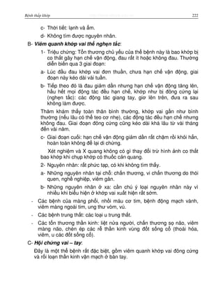 http://www.ebook.edu.vnBệnh thấp khớp 222
c- Th i ti t: l nh và m.
d- Không tìm đư c nguyên nhân.
B- Viêm quanh kh p vai th ngh n t c:
1- Tri u ch ng: T n thương ch y u c a th b nh này là bao kh p b
co th t gây h n ch v n đ ng, đau r t ít ho c không đau. Thư ng
di n bi n qua 3 giai đo n:
a- Lúc đ u đau kh p vai đơn thu n, chưa h n ch v n đ ng, giai
đo n này kéo dài vài tu n.
b- Ti p theo đó là đau gi m d n nhưng h n ch v n đ ng tăng lên,
h u h t m i đ ng tác đ u h n ch , kh p như b đông c ng l i
(ngh n t c): các đ ng tác giang tay, giơ lên trên, đưa ra sau
không làm đư c.
Thăm khám th y toàn thân bình thư ng, kh p vai g n như bình
thư ng (n u lâu có th teo cơ nh ), các đ ng tác đ u h n ch nhưng
không đau. Giai đo n đông c ng cũng kéo dài khá lâu t vài tháng
đ n vài năm.
c- Giai đo n cu i: h n ch v n đ ng gi m d n r t ch m r i kh i h n,
hoàn toàn không đ l i di ch ng.
Xét nghi m và X quang không có gì thay đ i tr hình nh co th t
bao kh p khi ch p kh p có thu c c n quang.
2- Nguyên nhân: r t ph c t p, có khi không tìm th y.
a- Nh ng nguyên nhân t i ch : ch n thương, vi ch n thương do thói
quen, ngh nghi p, viêm gân.
b- Nh ng nguyên nhân xa: c n chú ý lo i nguyên nhân này vì
nhi u khi bi u hi n kh p vai xu t hi n r t s m.
- Các b nh c a màng ph i, nh i máu cơ tim, b nh đ ng m ch vành,
viêm màng ngoài tim, ung thư vòm, vú.
- Các b nh trung th t: các lo i u trung th t.
- Các t n thương th n kinh: li t n a ngư i, ch n thương s não, viêm
màng não, chèn ép các r th n kinh vùng đ t s ng c (thoái hóa,
viêm, u các đ t s ng c ).
C- H i ch ng vai – tay:
Đây là m t th b nh r t đ c bi t, g m viêm quanh kh p vai đông c ng
và r i lo n th n kinh v n m ch bàn tay.
 