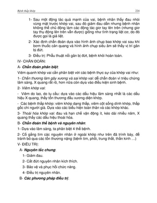 http://www.ebook.edu.vnBệnh thấp khớp 224
1- Sau m t đ ng tác quá m nh c a vai, b nh nhân th y đau nhói
vùng m t trư c kh p vai, sau đó gi m đau d n nhưng b nh nhân
không th ch đ ng làm các đ ng tác giơ tay lên trên (nhưng giơ
tay th đ ng lên trên v n đư c) gi ng như tình tr ng li t cơ, do đó
đư c g i là gi li t.
2- Xác đ nh ch n đoán d a vào hình nh ch p bao kh p vai sau khi
bơm thu c c n quang và hình nh ch p siêu âm s th y v trí gân
b đ t.
3- Đi u tr : Ph u thu t n i gân b đ t, b nh kh i hoàn toàn.
IV- CH N ĐOÁN:
A- Ch n đoán phân bi t:
Viêm quanh kh p vai c n phân bi t v i các b nh th c s c a kh p vai như:
1- Ch n thương làm gãy xương và sai kh p vai: d ch n đoán vì tri u ch ng
lâm sàng, X quang r t rõ, hơn n a còn d a vào đi u ki n sinh b nh.
2- Viêm kh p vai:
- Viêm do lao, do t c u: d a vào các d u hi u lâm sàng nh t là các d u
hi u X quang, th y t n thương đ u xương di n kh p.
- Các b nh th p kh p: viêm kh p d ng th p, viêm c t s ng dính kh p, th p
g c chi ngư i già. D a vào các bi u hi n toàn thân và các kh p khác.
3- Thoái hóa kh p vai: đau và h n ch v n đ ng ít, kéo dài nhi u năm, X
quang th y các d u hi u thoái hóa.
B- Ch n đoán th b nh và nguyên nhân:
1- D a vào lâm sàng, ta phân bi t 4 th b nh.
2- C g ng tìm các nguyên nhân ngoài kh p như trên đã trình bày, đ
tránh b qua các t n thương n ng (b nh tim, ph i, trung th t, th n kinh …)
V- ĐI U TR :
A- Nguyên t c chung:
1- Gi m đau.
2- C t đ t nguyên nhân kích thích.
3- B o v và ph c h i ch c năng.
4- Đi u tr nguyên nhân.
B- Các phương pháp đi u tr :
 