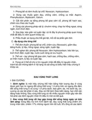http://www.ebook.edu.vnBệnh thấp khớp 225
1- Phong b và tiêm thu c t i ch : Novocain, Hydrocortison.
2- Dùng các thu c gi m đau, ch ng viêm, ch ng co th t: Aspirin,
Phenylbutazon, Mydocalm, Valium.
3- C t đ t ph n x b ng phong b giao c m c , phong b h ch sao,
châm c u theo các huy t.
4- Dùng các phương pháp v t lý: chư m nóng, ch y tia h ng ngo i, sóng
ng n, kích thích đi n.
5- Xoa bóp, kéo giãn và luy n t p: có l đây là phương pháp quan tr ng
nh t đ đi u tr viêm quanh kh p vai.
6- Ph u thu t: s d ng cho th gi li t, m n i l i ph n gân đ t.
C- Áp d ng cho t ng th :
1- Th đơn thu n: phong b t i ch , châm c u (Novocain), gi m đau
b ng thu c, lý li u, h ng ngo i, sóng ng n, luy n t p.
2- Th ngh n t c: phong b Novocain, tiêm Hydrocortison, kéo liên t c,
kích thích đi n, luy n t p, nư c su i nóng có lưu huỳnh.
3- Th vai – tay: phong b giao c m, h ch sao, ch ng đau, ch ng viêm,
an th n m nh, lý li u và luy n t p.
4- Trong c 3 th c chú ý tìm nguyên nhân đ đi u tr nguyên nhân,
tránh b sót nh ng b nh n i t ng và c t s ng có bi u hi n tri u ch ng
kh p vai.
ĐAU VÙNG TH T LƯNG
I- Đ I CƯƠNG:
1- Đ nh nghĩa: là m t tri u ch ng th hi n b ng hi n tư ng đau vùng
đư c gi i h n t ngang đ t s ng th t lưng 1 phía trên và ngang đĩa đ m
đ t s ng th t lưng 5 và cùng 1 phía dư i, bao g m: da, mô dư i da, cơ,
xương và các b ph n sâu. Đau có th kèm theo bi n d ng, h n ch v n
đ ng ho c không. Đau vùng th t lưng có r t nhi u nguyên nhân gây nên đòi
h i ph i xác đ nh nguyên nhân thì đi u tr m i có k t qu .
2- Đau vùng th t lưng r t hay g p trong đ i s ng hàng ngày và trên
lâm sàng: trong đi u tra tình hình b nh t t, đau vùng th t lưng chi m 2%
trong nhân dân, chi m 17% nh ng ngư i trên 60 tu i, 6% t ng s các b nh
 