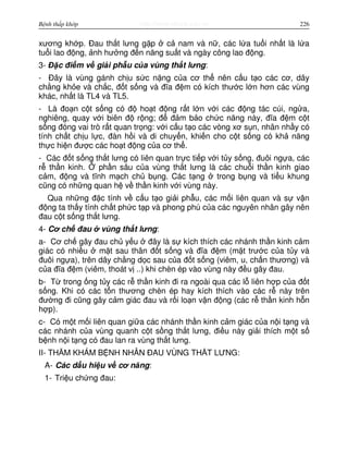 http://www.ebook.edu.vnBệnh thấp khớp 226
xương kh p. Đau th t lưng g p c nam và n , các l a tu i nh t là l a
tu i lao đ ng, nh hư ng đ n năng su t và ngày công lao đ ng.
3- Đ c đi m v gi i ph u c a vùng th t lưng:
- Đây là vùng gánh ch u s c n ng c a cơ th nên c u t o các cơ, dây
ch ng kh e và ch c, đ t s ng và đĩa đ m có kích thư c l n hơn các vùng
khác, nh t là TL4 và TL5.
- Là đo n c t s ng có đ ho t đ ng r t l n v i các đ ng tác cúi, ng a,
nghiêng, quay v i biên đ r ng; đ đ m b o ch c năng này, đĩa đ m c t
s ng đóng vai trò r t quan tr ng: v i c u t o các vòng xơ s n, nhân nh y có
tính ch t ch u l c, đàn h i và di chuy n, khi n cho c t s ng có kh năng
th c hi n đư c các ho t đ ng c a cơ th .
- Các đ t s ng th t lưng có liên quan tr c ti p v i t y s ng, đuôi ng a, các
r th n kinh. ph n sâu c a vùng th t lưng là các chu i th n kinh giao
c m, đ ng và tĩnh m ch ch b ng. Các t ng trong b ng và ti u khung
cũng có nh ng quan h v th n kinh v i vùng này.
Qua nh ng đ c tính v c u t o gi i ph u, các m i liên quan và s v n
đ ng ta th y tính ch t ph c t p và phong phú c a các nguyên nhân gây nên
đau c t s ng th t lưng.
4- Cơ ch đau vùng th t lưng:
a- Cơ ch gây đau ch y u đây là s kích thích các nhánh th n kinh c m
giác có nhi u m t sau thân đ t s ng và đĩa đ m (m t trư c c a t y và
đuôi ng a), trên dây ch ng d c sau c a đ t s ng (viêm, u, ch n thương) và
c a đĩa đ m (viêm, thoát v ..) khi chèn ép vào vùng này đ u gây đau.
b- T trong ng t y các r th n kinh đi ra ngoài qua các l liên h p c a đ t
s ng. Khi có các t n thương chèn ép hay kích thích vào các r này trên
đư ng đi cũng gây c m giác đau và r i lo n v n đ ng (các r th n kinh h n
h p).
c- Có m t m i liên quan gi a các nhánh th n kinh c m giác c a n i t ng và
các nhánh c a vùng quanh c t s ng th t lưng, đi u này gi i thích m t s
b nh n i t ng có đau lan ra vùng th t lưng.
II- THĂM KHÁM B NH NHÂN ĐAU VÙNG TH T LƯNG:
A- Các d u hi u v cơ năng:
1- Tri u ch ng đau:
 