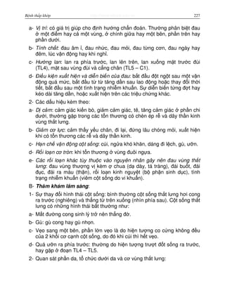 http://www.ebook.edu.vnBệnh thấp khớp 227
a- V trí: có giá tr giúp cho đ nh hư ng ch n đoán. Thư ng phân bi t đau
m t đi m hay c m t vùng, chính gi a hay m t bên, ph n trên hay
ph n dư i.
b- Tính ch t: đau âm , đau nh c, đau m i, đau t ng cơn, đau ngày hay
đêm, lúc v n đ ng hay khi ngh .
c- Hư ng lan: lan ra phía trư c, lan lên trên, lan xu ng m t trư c đùi
(TL4), m t sau vùng đùi và c ng chân (TL5 – C1).
d- Đi u ki n xu t hi n và di n bi n c a đau: b t đ u đ t ng t sau m t v n
đ ng quá m c, b t đ u t t tăng d n sau lao đ ng ho c thay đ i th i
ti t, b t đ u sau m t tình tr ng nhi m khu n. S di n bi n t ng đ t hay
kéo dài tăng d n, ho c xu t hi n trên các tri u ch ng khác.
2- Các d u hi u kèm theo:
a- D c m: c m giác ki n bò, gi m c m giác, tê, tăng c m giác ph n chi
dư i, thư ng g p trong các t n thương có chèn ép r và dây th n kinh
vùng th t lưng.
b- Gi m cơ l c: c m th y y u chân, đi l i, đ ng lâu chóng m i, xu t hi n
khi có t n thương các r và dây th n kinh.
c- H n ch v n đ ng c t s ng: cúi, ng a khó khăn, dáng đi l ch, gù, ư n.
d- R i lo n cơ tròn: khi t n thương vùng đuôi ng a.
e- Các r i lo n khác tùy thu c vào nguyên nhân gây nên đau vùng th t
lưng: đau vùng thư ng v kèm chua (d dày, tá tràng), đái bu t, đái
đ c, đái ra máu (th n), r i lo n kinh nguy t (b ph n sinh d c), tình
tr ng nhi m khu n (viêm c t s ng do vi khu n).
B- Thăm khám lâm sàng:
1- S thay đ i hình thái c t s ng: bình thư ng c t s ng th t lưng hơi cong
ra trư c (nghiêng) và th ng t trên xu ng (nhìn phía sau). C t s ng th t
lưng có nh ng hình thái b t thư ng như:
a- M t đư ng cong sinh lý tr nên th ng đ .
b- Gù: gù cong hay gù nh n.
c- V o sang m t bên, ph n l n v o là do hi n tư ng co c ng không đ u
c a 2 kh i cơ c nh c t s ng, do đó khi cúi thì h t v o.
d- Quá ư n ra phía trư c: thư ng do hi n tư ng trư t đ t s ng ra trư c,
hay g p đo n TL4 – TL5.
2- Quan sát ph n da, t ch c dư i da và cơ vùng th t lưng:
 