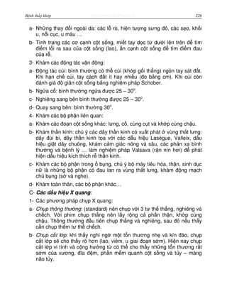 http://www.ebook.edu.vnBệnh thấp khớp 228
a- Nh ng thay đ i ngoài da: các l rò, hi n tư ng sưng đ , các s o, kh i
u, n i c c, u máu …
b- Tình tr ng các cơ c nh c t s ng, mi t tay d c t dư i lên trên đ tìm
đi m l i ra sau c a c t s ng (lao), n c nh c t s ng đ tìm đi m đau
c a r .
3- Khám các đ ng tác v n đ ng:
a- Đ ng tác cúi: bình thư ng có th cúi (kh p g i th ng) ngón tay sát đ t.
Khi h n ch cúi, tay cách đ t ít hay nhi u (đo b ng cm). Khi cúi còn
đánh giá đ giãn c t s ng b ng nghi m pháp Schober.
b- Ng a c : bình thư ng ng a đư c 25 – 30o
.
c- Nghiêng sang bên bình thư ng đư c 25 – 30o
.
d- Quay sang bên: bình thư ng 30o
.
4- Khám các b ph n liên quan:
a- Khám các đo n c t s ng khác: lưng, c , cùng c t và kh p cùng ch u.
b- Khám th n kinh: chú ý các dây th n kinh có xu t phát vùng th t lưng:
dây đùi bì, dây th n kinh t a v i các d u hi u Lasègue, Valleix, d u
hi u gi t dây chuông, khám c m giác nông và sâu, các ph n x bình
thư ng và b nh lý … làm nghi m pháp Valsava (r n nín hơi) đ phát
hi n d u hi u kích thích r th n kinh.
c- Khám các b ph n trong b ng, chú ý b máy tiêu hóa, th n, sinh d c
n là nh ng b ph n có đau lan ra vùng th t lưng, khám đ ng m ch
ch b ng (s và nghe).
d- Khám toàn thân, các b ph n khác…
C- Các d u hi u X quang:
1- Các phương pháp ch p X quang:
a- Ch p thông thư ng: (standard) nên ch p v i 3 tư th th ng, nghiêng và
ch ch. V i phim ch p th ng nên l y r ng c ph n th n, kh p cùng
ch u. Thông thư ng đ u tiên ch p th ng và nghiêng, sau đó n u th y
c n ch p thêm tư th ch ch.
b- Ch p c t l p: khi th y nghi ng m t t n thương nh và kín đáo, ch p
c t l p s cho th y rõ hơn (lao, viêm, u giai đo n s m). Hi n nay ch p
c t l p vi tính và c ng hư ng t có th cho th y nh ng t n thương r t
s m c a xương, đĩa đ m, ph n m m quanh c t s ng và t y – màng
não t y.
 
