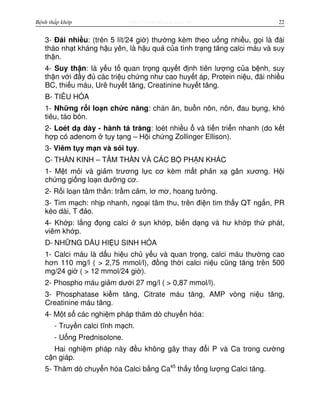 http://www.ebook.edu.vnBệnh thấp khớp 22
3- Đái nhi u: (trên 5 lít/24 gi ) thư ng kèm theo u ng nhi u, g i là đái
tháo nh t kháng h u yên, là h u qu c a tình tr ng tăng calci máu và suy
th n.
4- Suy th n: là y u t quan tr ng quy t đ nh tiên lư ng c a b nh, suy
th n v i đ y đ các tri u ch ng như cao huy t áp, Protein ni u, đái nhi u
BC, thi u máu, Urê huy t tăng, Creatinine huy t tăng.
B- TIÊU HÓA
1- Nh ng r i lo n ch c năng: chán ăn, bu n nôn, nôn, đau b ng, khó
tiêu, táo bón.
2- Loét d dày - hành tá tràng: loét nhi u và ti n tri n nhanh (do k t
h p có adenom t y t ng – H i ch ng Zollinger Ellison).
3- Viêm t y m n và s i t y.
C- TH N KINH – TÂM TH N VÀ CÁC B PH N KHÁC
1- M t m i và gi m trương l c cơ kèm m t ph n x gân xương. H i
ch ng gi ng lo n dư ng cơ.
2- R i lo n tâm th n: tr m c m, lơ mơ, hoang tư ng.
3- Tim m ch: nh p nhanh, ngo i tâm thu, trên đi n tim th y QT ng n, PR
kéo dài, T đ o.
4- Kh p: l ng đ ng calci s n kh p, bi n d ng và hư kh p th phát,
viêm kh p.
D- NH NG D U HI U SINH HÓA
1- Calci máu là d u hi u ch y u và quan tr ng, calci máu thư ng cao
hơn 110 mg/l ( > 2,75 mmol/l), đ ng th i calci ni u cũng tăng trên 500
mg/24 gi ( > 12 mmol/24 gi ).
2- Phospho máu gi m dư i 27 mg/l ( > 0,87 mmol/l).
3- Phosphatase ki m tăng, Citrate máu tăng, AMP vòng ni u tăng,
Creatinine máu tăng.
4- M t s các nghi m pháp thăm dò chuy n hóa:
- Truy n calci tĩnh m ch.
- U ng Prednisolone.
Hai nghi m pháp này đ u không gây thay đ i P và Ca trong cư ng
c n giáp.
5- Thăm dò chuy n hóa Calci b ng Ca45
th y t ng lư ng Calci tăng.
 