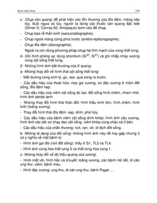 http://www.ebook.edu.vnBệnh thấp khớp 229
c- Ch p c n quang: đ phát hi n các t n thương c a đĩa đ m, màng não
t y, đuôi ng a và t y, ngư i ta dùng các thu c c n quang đ c bi t
(Dimer X, Conray 60, Amipaque) bơm vào đ ch p.
- Ch p bao r th n kinh (saccoradiographie).
- Ch p ngoài màng c ng phía trư c (antéro-épidurographie).
- Ch p đĩa đ m (discographie).
Ngoài ra còn dùng phương pháp ch p h tĩnh m ch c a vùng th t lưng.
d- Ghi hình phóng x : dùng strontium (Sr85
, Sr87
) và ghi nh p nháy xương
vùng c t s ng th t lưng.
2- Nh ng hình nh b t thư ng c a X quang:
a- Nh ng thay đ i v hình thái c t s ng th t lưng:
- M t đư ng cong sinh lý, gù, v o, quá cong ra trư c.
- Các d u hi u c a thoái hóa: m c gai xương, xơ đ c xương mâm đ t
s ng, đĩa đ m h p.
- Các d u hi u c a viêm c t s ng do lao: đ t s ng hình chêm, nham nh ,
hình nh abcès l nh.
- Nh ng thay đ i hình thái thân đ t: hình th u kính lõm, hình chêm, hình
lư i (loãng xương).
- Thay đ i hình thái đĩa đ m: x p, dính, phá h y.
- Các d u hi u c a b nh viêm c t s ng dính kh p: hình nh c u xương,
hình nh các d i xơ ch y d c c t s ng, viêm kh p cùng ch u c 2 bên.
- Các d u hi u c a ch n thương: n t, r n, v , di l ch đ t s ng.
b- Nh ng d d ng c a đ t s ng: nh ng hình nh này r t hay g p nhưng ít
có ý nghĩa v m t b nh lý:
- Hình nh gai đôi (n t đ t s ng): th y S1, TL5 và TL4.
- Hình nh cùng hóa th t lưng 5 và th t lưng hóa cùng 1.
c- Nh ng thay đ i v đ th u quang c a xương:
- Hình m t vôi, hình h c và khuy t: loãng xương, các b nh n i ti t, di căn
ung thư, viêm, b nh máu.
- Hình đ c xương: ung thư, di căn ung thư, b nh Paget …
 