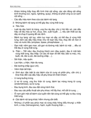 http://www.ebook.edu.vnBệnh thấp khớp 231
- Khám không th y thay đ i hình thái c t s ng, các v n đ ng c t s ng
bình thư ng (cúi, ng a, nghiêng, quay), không có ph n ng co cơ c nh
c t s ng …
- Các d u hi u kèm theo c a các b nh n i t ng.
2- Nh ng b nh n i t ng có th gây đau vùng th t lưng:
a- Tiêu hóa:
- Loét d dày hành tá tràng, ung thư d dày: chú ý h i ti n s , các d u
hi u v tiêu hóa ( hơi, chua, nôn, xu t huy t …), n u c n thi t soi d
dày và ch p X quang đ xác đ nh.
- B nh t y t ng: s i t y, viêm t y m n và c p, có th đau vùng th t
lưng, kèm các d u hi u khác như r i lo n tiêu hóa, thay đ i v men
máu và nư c ti u (amylase, lipase, phosphatase …).
- Gan m t: viêm gan m n, s i gan và đư ng m t, b nh túi m t … đ u có
th đau vùng th t lưng.
b- Th n – Ti t ni u: đau thư ng thành cơn (đau qu n), đau m t bên
vùng th t lưng, đau th p. Có các r i lo n v ti t ni u (đái ra máu, m ,
bu t, r t, đái ra s i, đái dư ng ch p …).
- S i th n, ni u qu n.
- Lao th n, u th n, th n đa nang.
- Đái dư ng ch p (giun ch ).
- Viêm th n b th n.
c- Sinh d c: đ c bi t là các b nh c a t cung và ph n ph , c n chú ý
khai thác đ n các d u hi u v ph khoa khi thăm khám:
- U nang bu ng tr ng.
- U xơ t cung, ung thư thân t cung, b nh l c màng trong t cung
(endométriose), sa t cung.
- Đau b ng kinh, đau sau đ t vòng tránh thai.
- Đau sau các ph u thu t s n ph khoa: m l y thai, m c t t cung …
- nam gi i m t s b nh c a tuy n ti n li t cũng có th gây ra đau vùng
th t lưng.
d- Các b nh n i t ng khác: hi m nhưng c n bi t.
- Nh ng u ph n sau phúc m c và vùng ch u hông (ti u khung): u th n
kinh, u máu (hémangiome), h ch, tuy n thư ng th n …
 