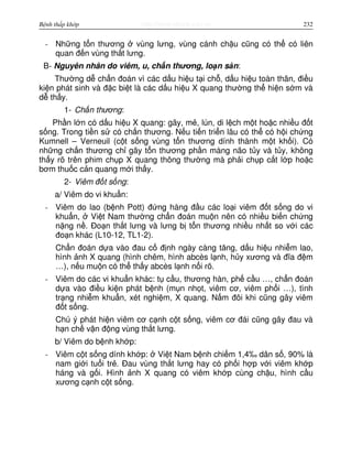 http://www.ebook.edu.vnBệnh thấp khớp 232
- Nh ng t n thương vùng lưng, vùng cánh ch u cũng có th có liên
quan đ n vùng th t lưng.
B- Nguyên nhân do viêm, u, ch n thương, lo n s n:
Thư ng d ch n đoán vì các d u hi u t i ch , d u hi u toàn thân, đi u
ki n phát sinh và đ c bi t là các d u hi u X quang thư ng th hi n s m và
d th y.
1- Ch n thương:
Ph n l n có d u hi u X quang: gãy, m , lún, di l ch m t ho c nhi u đ t
s ng. Trong ti n s có ch n thương. N u ti n tri n lâu có th có h i ch ng
Kumnell – Verneuil (c t s ng vùng t n thương dính thành m t kh i). Có
nh ng ch n thương ch gây t n thương ph n màng não t y và t y, không
th y rõ trên phim ch p X quang thông thư ng mà ph i ch p c t l p ho c
bơm thu c c n quang m i th y.
2- Viêm đ t s ng:
a/ Viêm do vi khu n:
- Viêm do lao (b nh Pott) đ ng hàng đ u các lo i viêm đ t s ng do vi
khu n, Vi t Nam thư ng ch n đoán mu n nên có nhi u bi n ch ng
n ng n . Đo n th t lưng và lưng b t n thương nhi u nh t so v i các
đo n khác (L10-12, TL1-2).
Ch n đoán d a vào đau c đ nh ngày càng tăng, d u hi u nhi m lao,
hình nh X quang (hình chêm, hình abcès l nh, h y xương và đĩa đ m
…), n u mu n có th th y abcès l nh n i rõ.
- Viêm do các vi khu n khác: t c u, thương hàn, ph c u …, ch n đoán
d a vào đi u ki n phát b nh (m n nh t, viêm cơ, viêm ph i …), tình
tr ng nhi m khu n, xét nghi m, X quang. N m đôi khi cũng gây viêm
đ t s ng.
Chú ý phát hi n viêm cơ c nh c t s ng, viêm cơ đái cũng gây đau và
h n ch v n đ ng vùng th t lưng.
b/ Viêm do b nh kh p:
- Viêm c t s ng dính kh p: Vi t Nam b nh chi m 1,4‰ dân s , 90% là
nam gi i tu i tr . Đau vùng th t lưng hay có ph i h p v i viêm kh p
háng và g i. Hình nh X quang có viêm kh p cùng ch u, hình c u
xương c nh c t s ng.
 