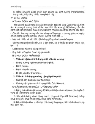 http://www.ebook.edu.vnBệnh thấp khớp 23
6- B ng phương pháp mi n d ch phóng x , đ nh lư ng Parahormone
trong máu, th y tăng nhi u trong b nh này.
IV- CH N ĐOÁN
A/ CH N ĐOÁN XÁC Đ NH
Hai y u t quan tr ng đ xác đ nh ch n đoán là tăng Calci máu và hình
nh X quang xương (m t vôi lan t a, hình tiêu xương). Nói chung c n ti n
hành xét nghi m Calci máu nh ng b nh nhân có các tri u ch ng sau đây:
- Các t n thương xương trên lâm sàng và X quang: u xương, gãy xương t
nhiên, loãng xương lan t a, khuy t xương hình h c …
- M t m i nhi u và kéo dài, h i ch ng gi ng như lo n dư ng cơ.
- S i th n tái phát nhi u l n, s i 2 bên th n, s i nhi u b ph n (th n, t y,
gan …)
- Loét d dày, hành tá tràng nhi u .
- Suy th n không tìm đư c nguyên nhân.
B/ CH N ĐOÁN PHÂN BI T
1- V i các b nh có tình tr ng m t vôi c a xương:
- Loãng xương nguyên phát và th phát.
- B nh Kahler.
- B nh nhuy n xương.
- Di căn ung thư xương …
2- V i các tình tr ng cư ng c n giáp th phát:
- Cư ng c n giáp sau suy th n m n.
- Cư ng c n giáp sau tình tr ng thi u Calci kéo dài.
C/ XÁC Đ NH KH I U C A TUY N C N GIÁP
1- B ng thăm khám lâm sàng đôi khi phát hi n nhân adenom c a tuy n
vùng c (n m trong tuy n giáp).
2- Xác đ nh b ng ch p đ ng m ch, ch p c t l p (CT Scanner), b ng
ch p siêu âm, ch p nh p nháy, ch p c ng hư ng t .
3- Đ phát hi n kh i u n m l c ch trong l ng ng c, ti n hành ch p trung
th t bơm hơi.
 
