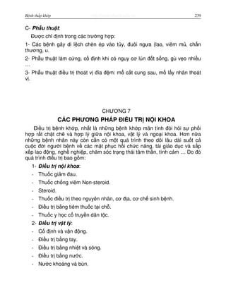 http://www.ebook.edu.vnBệnh thấp khớp 239
C- Ph u thu t:
Đư c ch đ nh trong các trư ng h p:
1- Các b nh gây di l ch chèn ép vào t y, đuôi ng a (lao, viêm m , ch n
thương, u.
2- Ph u thu t làm c ng, c đ nh khi có nguy cơ lún đ t s ng, gù v o nhi u
…
3- Ph u thu t đi u tr thoát v đĩa đ m: m c t cung sau, m l y nhân thoát
v .
CHƯƠNG 7
CÁC PHƯƠNG PHÁP ĐI U TR N I KHOA
Đi u tr b nh kh p, nh t là nh ng b nh kh p mãn tính đòi h i s ph i
h p r t ch t ch và h p lý gi a n i khoa, v t lý và ngo i khoa. Hơn n a
nh ng b nh nhân này còn c n có m t quá trình theo dõi lâu dài su t c
cu c đ i ngư i b nh v các m t ph c h i ch c năng, tái giáo d c và s p
x p lao đ ng, ngh nghi p, chăm sóc tr ng thái tâm th n, tình c m … Do đó
quá trình đi u tr bao g m:
1- Đi u tr n i khoa:
- Thu c gi m đau.
- Thu c ch ng viêm Non-steroid.
- Steroid.
- Thu c đi u tr theo nguyên nhân, cơ đ a, cơ ch sinh b nh.
- Đi u tr b ng tiêm thu c t i ch .
- Thu c y h c c truy n dân t c.
2- Đi u tr v t lý:
- C đ nh và v n đ ng.
- Đi u tr b ng tay.
- Đi u tr b ng nhi t và sóng.
- Đi u tr b ng nư c.
- Nư c khoáng và bùn.
 