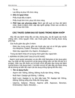 http://www.ebook.edu.vnBệnh thấp khớp 240
- Tia x .
- Lao đ ng và ph c h i ch c năng.
3- Đi u tr ngo i khoa:
- Ph u thu t đi u tr b nh.
- Ph u thu t h nh hình, ph c h i ch c năng.
4- Ph i h p các phương pháp: Đánh giá k t qu và theo dõi b nh
nhân. Qu n lý b nh nhân, s p x p ngh nghi p. Chăm sóc và đi u tr
các r i lo n tâm th n.
CÁC THU C GI M ĐAU S D NG TRONG B NH KH P
H u h t các b nh kh p đ u có tri u ch ng đau, do đó ngoài các thu c
ch ng viêm, ch a nguyên nhân, các thu c gi m đau thư ng đư c dùng
ph i h p.
Các thu c gi m đau g m 2 nhóm:
- Gi m đau trung ương: g m các thu c gây ng và có th gây nghi n
như Morphine, Codein, Phenazon, Dolosal, Antalvic …
- Gi m đau ngo i biên như Aspirin, Amiodopyrin ….
Trong các b nh kh p ch s d ng nhóm gi m đau ngo i biên.
I- ASPIRIN VÀ D N CH T SALICYLATE KHÁC:
Aspirin (acid acetyl salicylate) và các d n ch t Salicylate có tác d ng gi m
đau, h nhi t v i li u trung bình và tác d ng ch ng viêm v i li u r t cao (4-5
g/ngày). Hi n nay v n đư c coi là thu c chính đ gi m đau trong các b nh
xương kh p vì tác d ng m nh, ít tai bi n và kinh t , g n đây còn đư c dùng
đ d phòng tai bi n t c m ch (do tác d ng ch ng ngưng k t ti u c u).
1- Tên và d ng thu c:
- Aspirin viên 100mg, 300mg, 500mg; thu c đ n 50mg, 100mg.
- Mu i Natri: Catalgin gói 500mg, 1.000mg.
- Mu i Lysin: Aspégic l 1g, tiêm b p ho c TM. Aspégic b t 100mg,
200mg, 500mg u ng chia nhi u l n trong ngày.
- Ivépirine, Salipran, Rhonal, Aspirine pH8, Aspranan, Benortan,
Enterosalicyl, Aspro, Solucétyl …
 