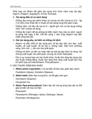 http://www.ebook.edu.vnBệnh thấp khớp 241
Ph i h p v i Nhôm đ gi m tác d ng kích thích niêm m c d dày:
Hypirin, Palaprin, Superpyrin, Pirinal, Rumasal.
2- Tác d ng đi u tr và cách dùng:
- Ch ng đau trong các b nh kh p và xương v i li u lư ng t 0,5 – 3g
(1-6 viên) chia nhi u l n vì thu c ch tác d ng trong th i gian 3 gi .
- Ch ng viêm: v i li u r t cao t 3 – 6g/24 gi m i có tác d ng ch ng
viêm, nên ít đư c s d ng.
- Ch ng t c m ch: đ d phòng tai bi n m ch máu não và vành, ngư i
ta dùng m i ngày 3 l n, m i l n u ng 1 viên 0,5g (Aspirin hay d n
ch t) u ng kéo dài.
3- Các tác d ng ph , tai bi n và ch ng ch đ nh:
- Aspirin và d n ch t có tác d ng ph v d dày (lên cơn đau, xu t
huy t), v xu t huy t, v tai (tai ù, chóng m t), th n kinh (choáng
váng, nhìn m …), lên cơn hen ph qu n.
- Ch ng ch đ nh: có ti n s ho c hi n t i loét d dày hành tá tràng, h i
ch ng xu t huy t, hen ph qu n, d ng v i nhóm Salicylate…
- Chú ý s tương h p v i các thu c khác: thu c làm tăng tác d ng c a
các thu c ch ng đông, thu c làm tăng kh năng xu t huy t tiêu hóa
khi ph i h p v i Indomethacin, Phenylbutazon …
II- CÁC THU C GI M ĐAU KHÁC:
1- Nhóm amino 4-quinolein: ít có tai bi n v tiêu hóa, gi m đau m nh.
Floctafenin (Idarac), Antrafeni (Stakane).
2- Nhóm Indol: Gi m đau trung bình, có th gây viêm gan.
- Clometacin (Duperan)
- Fenoprofen Ca.
3- Nhóm Para-amino-phenol: Gi m đau t t nhưng dùng kéo dài có th
gây tai bi n v máu và th n.
- Phenacetin
- Paracetamol: Efferalgan, Idarac, Dafangan, Alaxan
- Pyramidon (Amidopyrine).
 