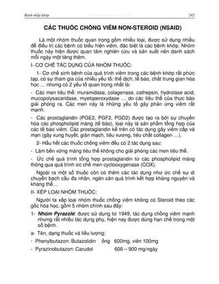 http://www.ebook.edu.vnBệnh thấp khớp 242
CÁC THU C CH NG VIÊM NON-STEROID (NSAID)
Là m t nhóm thu c quan tr ng g m nhi u lo i, đư c s d ng nhi u
đ đi u tr các b nh có bi u hi n viêm, đ c bi t là các b nh kh p. Nhóm
thu c này hi n đư c quan tâm nghiên c u và s n xu t nên danh sách
m i ngày m t tăng thêm.
I- CƠ CH TÁC D NG C A NHÓM THU C:
1- Cơ ch sinh b nh c a quá trình viêm trong các b nh kh p r t ph c
t p, có s tham gia c a nhi u y u t : th d ch, t bào, ch t trung gian hóa
h c … nhưng có 2 y u t quan tr ng nh t là:
- Các men tiêu th : muramidase, colagenase, cathepsin, hydrolase acid,
mucopolysacaridase, myeloperoxydase … do các tiêu th c a th c bào
gi i phóng ra. Các men này là nh ng y u t gây ph n ng viêm r t
m nh.
- Các prostaglandin (PGE2, PGF2, PGD2) đư c t o ra b i s chuy n
hóa các phospholipid màng (t bào), lo i này là s n ph m t ng h p c a
các t bào viêm. Các prostaglandin k trên có tác d ng gây viêm c p và
m n (gây xung huy t, giãn m ch, tiêu xương, tiêu ch t collagen …).
2- H u h t các thu c ch ng viêm đ u có 2 tác d ng sau:
- Làm b n v ng màng tiêu th không cho gi i phóng các men tiêu th .
- c ch quá trình t ng h p prostaglandin t các phospholipid màng
thông qua quá trình c ch men cyclooxygenase (COX).
Ngoài ra m t s thu c còn có thêm các tác d ng như c ch s di
chuy n b ch c u đa nhân, ngăn c n quá trình k t h p kháng nguyên và
kháng th …
II- X P LO I NHÓM THU C:
Ngư i ta x p lo i nhóm thu c ch ng viêm không có Steroid theo các
g c hóa h c, g m 5 nhóm chính sau đây:
1- Nhóm Pyrazolé: đư c s d ng t 1949, tác d ng ch ng viêm m nh
nhưng r t nhi u tác d ng ph , hi n nay đư c dùng h n ch trong m t
s b nh.
a- Tên, d ng thu c và li u lư ng:
- Phenylbutazon: Butazolidin ng 600mg, viên 100mg
- Pyrazinobutazon: Carudol 600 – 900 mg/ngày
 