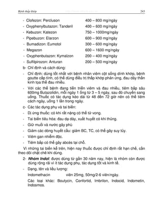 http://www.ebook.edu.vnBệnh thấp khớp 243
- Clofezon: Percluson 400 – 800 mg/ngày
- Oxyphenylbutazon: Tanderil 400 – 600 mg/ngày
- Kebuzon: Katezon 750 – 1000mg/ngày
- Pipebuzon: Elarzon 600 – 900 mg/ngày
- Bumadizon: Eumotol 300 – 600 mg/ngày
- Megazon 600 – 1600 mg/ngày
- Oxyphenbutazon: Kymalzon 200 – 400 mg/ngày
- Sulfilpirozon: Anturan 200 – 500 mg/ngày
b- Ch đ nh và cách dùng:
- Ch đ nh: dùng t t nh t v i b nh nhân viêm c t s ng dính kh p, b nh
goutte c p tính, có th dùng đi u tr th p kh p ph n ng, đau dây th n
kinh t a th đau nhi u.
- V i các th b nh đang ti n tri n viêm và đau nhi u, tiêm b p sâu
600mg Butazolidin, m i ngày 1 ng t 3 – 5 ngày, sau đó chuy n sang
u ng. Thu c có tác d ng kéo dài t 48 đ n 72 gi nên có th tiêm
cách ngày, u ng 1 l n trong ngày.
c- Các tác d ng ph và tai bi n:
- D ng thu c: có khi r t n ng có th t vong.
- Tai bi n tiêu hóa: đau d dày, xu t huy t có khi th ng.
- Gi mu i và nư c gây phù
- Gi m các dòng huy t c u: gi m BC, TC, có th gây suy t y.
- Viêm gan nhi m đ c.
- Tiêm b p có th gây abcès t i ch .
Vì nh ng tai bi n k trên, hi n nay thu c đư c ch đ nh r t h n ch , c n
theo dõi ch t ch khi dùng.
2- Nhóm Indol: đư c dùng t g n 30 năm nay, hi n là nhóm còn đư c
dùng r ng rãi vì ít tác d ng ph , tác d ng t t và kinh t .
- D ng, tên và li u lư ng:
Indomethacin viên 25mg, 50mg/2-6 viên/ngày.
Các lo i khác: Boutycin, Confortid, Imbrilon, Indocid, Indometin,
Indosmos.
 