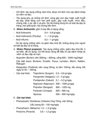http://www.ebook.edu.vnBệnh thấp khớp 244
- Ch đ nh: tác d ng ch ng viêm khá, đư c ch đ nh cho các b nh kh p
có viêm và đau.
- Tác d ng ph và ch ng ch đ nh: cũng gây cơn đau ho c xu t huy t
d dày, phát đ ng cơn hen ph qu n, gây xu t huy t, nh c đ u,
chóng m t, ù tai, đái ít và phù. Do đó không dùng khi có loét d dày tá
tràng, hen ph qu n, h i ch ng ti n đình.
3- Nhóm Anthranilic: g m 3 lo i đ u d ng u ng:
- Acid flufenamic 0,4 – 0,8 g/ngày
- Acid mefenamic (Ponstyl) 1 – 1,5 g/ngày
- Acid niflumic 0,5 – 1 g/ngày
Có tác d ng ch ng viêm và gi m đau khá t t, không dùng cho ngư i
có loét d dày và tá tràng.
4- Nhóm Phenyl propionic: Tác d ng ch ng viêm, gi m đau khá t t, ít
tai bi n, d s d ng. Có th đư c dùng đ đi u tr các b nh kh p có
viêm và đau c p và m n.
- Ibuprofen (Brufen) viên 200mg – 400mg, u ng 600 – 2400 mg/24gi
Các bi t dư c: Brufanic, Emodin, Focus, Lamidon, Motrin, Nobfen,
Rebugen
- Ketoprofen (Profénid) viên nang 50mg, l tiêm 100mg, li u dùng m i
ngày t 50 – 100mg.
- Các lo i khác: Tiaprofenic (Surgam) 0,3 – 0,6 g/ngày
Fenoprofen (Nalgesic) 1,2 – 3 g/ngày
Flurbiprofen (Cebutil) 0,1 – 0,3 g/ngày
Naproxen (Naprosyn) 500 – 1000 g/ngày
Pirprofen (Rengasil) 800 – 1200 mg
Fenbufen (Cinopal) 600 – 900 mg
Apranax 300 – 600 mg/ngày.
5- Các lo i khác:
- Phenylacetic: Diclofenac (Voltaren) ng 75mg, viên 50mg.
Li u lư ng 50 – 100 mg/ngày
- Phenothiazin: Métiazinic 1,0 – 1,5 g/ngày
Protizinic (Pirocrid) 0,8 – 1,2 g/ngày
 