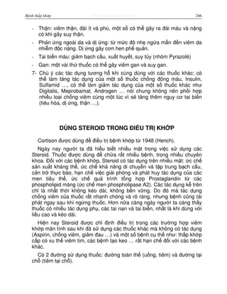 http://www.ebook.edu.vnBệnh thấp khớp 246
- Th n: viêm th n, đái ít và phù, m t s có th gây ra đái máu và n ng
có khi gây suy th n.
- Ph n ng ngoài da và d ng: t m c đ nh ng a m n đ n viêm da
nhi m đ c n ng. D ng gây cơn hen ph qu n.
- Tai bi n máu: gi m b ch c u, xu t huy t, suy t y (nhóm Pyrazolé)
- Gan: m t vài th thu c có th gây viêm gan và suy gan.
7- Chú ý các tác d ng tương h khi cùng dùng v i các thu c khác: có
th làm tăng tác d ng c a m t s thu c ch ng đông máu, Insulin,
Sulfamid …, có th làm gi m tác d ng c a m t s thu c khác như
Digitalis, Meprobamat, Androgen … nói chung không nên ph i h p
nhi u lo i ch ng viêm cùng m t lúc vì s tăng thêm nguy cơ tai bi n
(tiêu hóa, d ng, th n …).
DÙNG STEROID TRONG ĐI U TR KH P
Cortison đư c dùng đ đi u tr b nh kh p t 1948 (Hench).
Ngày nay ngư i ta đã hi u bi t nhi u m t trong vi c s d ng các
Steroid. Thu c đư c dùng đ ch a r t nhi u b nh, trong nhi u chuyên
khoa. Đ i v i các b nh kh p, Steroid có tác d ng trên nhi u m t: c ch
s n xu t kháng th , c ch kh năng di chuy n và t p trung b ch c u,
c n tr th c bào, h n ch vi c gi i phóng và phát huy tác d ng c a các
men tiêu th , c ch quá trình t ng h p Prostaglandin t các
phospholipid màng ( c ch men phospholipase A2). Các tác d ng k trên
ch là nh t th i không kéo dài, không b n v ng. Do đó mà tác d ng
ch ng viêm c a thu c r t nhanh chóng và rõ ràng, nhưng b nh cũng tái
phát ngay sau khi ng ng thu c. Hơn n a càng ngày ngư i ta càng th y
thu c có nhi u tác d ng ph , các tai n n và tai bi n, nh t là khi dùng v i
li u cao và kéo dài.
Hi n nay Steroid đư c ch đ nh đi u tr trong các trư ng h p viêm
kh p mãn tính sau khi đã s d ng các thu c khác mà không có tác d ng
(Aspirin, ch ng viêm, gi m đau …) và m t s b nh c th như: th p kh p
c p có xu th viêm tim, các b nh t o keo … r t h n ch đ i v i các b nh
khác.
Có 2 đư ng s d ng thu c: đư ng toàn th (u ng, tiêm) và đư ng t i
ch (tiêm t i ch ).
 