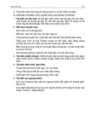 http://www.ebook.edu.vnBệnh thấp khớp 248
5- Theo dõi ch t ch trong khi dùng thu c vì có r t nhi u tai bi n.
III- NH NG TAI BI N (TÁC D NG PH ) KHI DÙNG STEROID:
1- Tai bi n v tiêu hóa: có th gây viêm niêm m c d dày, lên cơn đau,
xu t huy t và th ng d dày do v t loét d dày hành tá tràng có t
trư c hay do Steroid gây nên hi n chưa đư c xác đ nh.
2- R i lo n chuy n hóa:
- Gi nư c và mu i gây phù.
- M t kali: m t m i, li t nh , r i lo n nh p tim
- Tăng đư ng huy t: làm xu t hi n các th đái tháo đư ng ti m tàng
- Tăng quá trình d hóa Protein trong cơ th bi u hi n b ng loãng
xương, teo các cơ g c chi, teo da và r n da, s o lâu li n.
- Bi n ch ng xương: ho i t vô khu n đ u xương đùi, r i lo n phát tri n
xương tr con.
- H i ch ng Cushing: m t tròn đ , thân béo, r n da, r m lông …
3- Tai bi n nhi m khu n: nhi m khu n c p do kh năng mi n d ch gi m
(viêm ph i, Zona, nhi m khu n huy t), b nh lao nh t là lao ph i ti n
tri n.
4- Tai bi n th n kinh, tâm th n:
- Tr ng thái kích thích m t ng , run, ăn nhi u
- Tăng nhãn áp có th lên cơn thiên đ u th ng
- Xu t hi n tình tr ng hoang tư ng, tr m c m
5- Tai bi n do ng ng thu c:
- Cơn suy thư ng th n c p do ng ng thu c đ t ng t mà không gi m
li u t t .
- Cơn b nh b t phát tr l i sau khi ng ng thu c (tình tr ng l thu c vào
thu c: Cortico – dépendante).
 