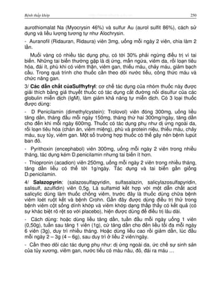 http://www.ebook.edu.vnBệnh thấp khớp 250
aurothiomalat Na (Myocrysin 46%) và sulfur Au (aurol sulfit 86%), cách s
d ng và li u lư ng tương t như Alochrysin.
- Auranofil (Ridauran, Ridaura) viên 3mg, u ng m i ngày 2 viên, chia làm 2
l n.
Mu i vàng có nhi u tác d ng ph , có t i 30% ph i ng ng đi u tr vì tai
bi n. Nh ng tai bi n thư ng g p là d ng, m n ng a, viêm da, r i lo n tiêu
hóa, đái ít, phù khi có viêm th n, viêm gan, thi u máu, ch y máu, gi m b ch
c u. Trong quá trình cho thu c c n theo dõi nư c ti u, công th c máu và
ch c năng gan.
3/ Các d n ch t c aSulfhyfryl: cơ ch tác d ng c a nhóm thu c này đư c
gi i thích b ng gi thuy t thu c có tác d ng c t đư ng n i disulfur c a các
globulin mi n d ch (IgM), làm gi m kh năng t mi n d ch. Có 3 lo i thu c
đư c dùng:
- D Penicilamin (dimethylcystein): Trolovol) viên đóng 300mg, u ng li u
tăng d n, tháng đ u m i ngày 150mg, tháng th hai 300mg/ngày, tăng d n
cho đ n khi m i ngày 600mg. Thu c có tác d ng ph như d ng ngoài da,
r i lo n tiêu hóa (chán ăn, viêm mi ng), phù và protein ni u, thi u máu, ch y
máu, suy t y, viêm gan. M t s trư ng h p thu c có th gây nên b nh lupút
ban đ .
- Pyrithoxin (encephabol) viên 300mg, u ng m i ngày 2 viên trong nhi u
tháng, tác d ng kém D.penicilamin nhưng tai bi n ít hơn.
- Thiopronin (acadion) viên 250mg, u ng m i ngày 2 viên trong nhi u tháng,
tăng d n li u có th t i 1g/ngày. Tác d ng và tai bi n g n gi ng
D.penicilamin.
4/ Salazopyrin: (salazosulfapyridin, sulfasalazin, salicylazosulfapyridin,
salisulf, azulfidin) viên 0,5g. Là sulfamid k t h p v i m t d n ch t acid
salicylic dùng làm thu c ch ng viêm, trư c đây là thu c dùng ch a b nh
viêm loét ru t k t và b nh Crohn. G n đây đư c dùng đi u tr th trong
b nh viêm c t s ng dính kh p và viêm kh p d ng th p th y có k t qu (có
s khác bi t rõ r t so v i placebo), hi n đư c dùng đ đi u tr lâu dài.
- Cách dùng: ho c dùng li u tăng d n, tu n đ u m i ngày u ng 1 viên
(0,50g), tu n sau tăng 1 viên (1g), c tăng d n cho đ n li u t i đa m i ngày
6 viên (3g), duy trì nhi u tháng. Ho c dùng li u cao r i gi m d n, lúc đ u
m i ngày 2 – 3g (4 – 6g), sau duy trì li u 2 viên/ngày.
- C n theo dõi các tác d ng ph như: d ng ngoài da, c ch s sinh s n
c a t y xương, viêm gan, nư c ti u có màu nâu, đ , đái ra máu …
 