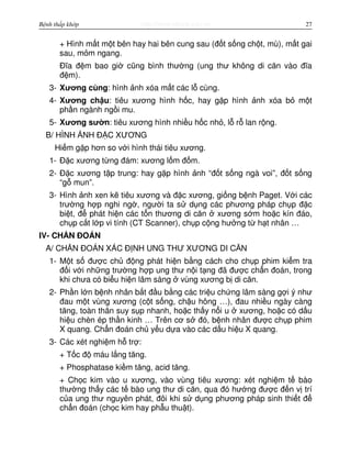 http://www.ebook.edu.vnBệnh thấp khớp 27
+ Hình m t m t bên hay hai bên cung sau (đ t s ng ch t, mù), m t gai
sau, m m ngang.
Đĩa đ m bao gi cũng bình thư ng (ung thư không di căn vào đĩa
đ m).
3- Xương cùng: hình nh xóa m t các l cùng.
4- Xương ch u: tiêu xương hình h c, hay g p hình nh xóa b m t
ph n ngành ng i mu.
5- Xương sư n: tiêu xương hình nhi u h c nh , l r lan r ng.
B/ HÌNH NH Đ C XƯƠNG
Hi m g p hơn so v i hình thái tiêu xương.
1- Đ c xương t ng đám: xương l m đ m.
2- Đ c xương t p trung: hay g p hình nh “đ t s ng ngà voi”, đ t s ng
“g mun”.
3- Hình nh xen k tiêu xương và đ c xương, gi ng b nh Paget. V i các
trư ng h p nghi ng , ngư i ta s d ng các phương pháp ch p đ c
bi t, đ phát hi n các t n thương di căn xương s m ho c kín đáo,
ch p c t l p vi tính (CT Scanner), ch p c ng hư ng t h t nhân …
IV- CH N ĐOÁN
A/ CH N ĐOÁN XÁC Đ NH UNG THƯ XƯƠNG DI CĂN
1- M t s đư c ch đ ng phát hi n b ng cách cho ch p phim ki m tra
đ i v i nh ng trư ng h p ung thư n i t ng đã đư c ch n đoán, trong
khi chưa có bi u hi n lâm sàng vùng xương b di căn.
2- Ph n l n b nh nhân b t đ u b ng các tri u ch ng lâm sàng g i ý như
đau m t vùng xương (c t s ng, ch u hông …), đau nhi u ngày càng
tăng, toàn thân suy s p nhanh, ho c th y n i u xương, ho c có d u
hi u chèn ép th n kinh … Trên cơ s đó, b nh nhân đư c ch p phim
X quang. Ch n đoán ch y u d a vào các d u hi u X quang.
3- Các xét nghi m h tr :
+ T c đ máu l ng tăng.
+ Phosphatase ki m tăng, acid tăng.
+ Ch c kim vào u xương, vào vùng tiêu xương: xét nghi m t bào
thư ng th y các t bào ung thư di căn, qua đó hư ng đư c đ n v trí
c a ung thư nguyên phát, đôi khi s d ng phương pháp sinh thi t đ
ch n đoán (ch c kim hay ph u thu t).
 