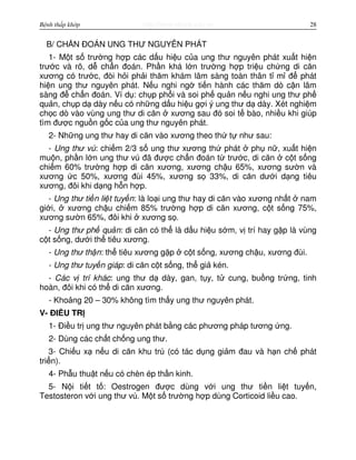 http://www.ebook.edu.vnBệnh thấp khớp 28
B/ CH N ĐOÁN UNG THƯ NGUYÊN PHÁT
1- M t s trư ng h p các d u hi u c a ung thư nguyên phát xu t hi n
trư c và rõ, d ch n đoán. Ph n khá l n trư ng h p tri u ch ng di căn
xương có trư c, đòi h i ph i thăm khám lâm sàng toàn thân t m đ phát
hi n ung thư nguyên phát. N u nghi ng ti n hành các thăm dò c n lâm
sàng đ ch n đoán. Ví d : ch p ph i và soi ph qu n n u nghi ung thư ph
qu n, ch p d dày n u có nh ng d u hi u g i ý ung thư d dày. Xét nghi m
ch c dò vào vùng ung thư di căn xương sau đó soi t bào, nhi u khi giúp
tìm đư c ngu n g c c a ung thư nguyên phát.
2- Nh ng ung thư hay di căn vào xương theo th t như sau:
- Ung thư vú: chi m 2/3 s ung thư xương th phát ph n , xu t hi n
mu n, ph n l n ung thư vú đã đư c ch n đoán t trư c, di căn c t s ng
chi m 60% trư ng h p di căn xương, xương ch u 65%, xương sư n và
xương c 50%, xương đùi 45%, xương s 33%, di căn dư i d ng tiêu
xương, đôi khi d ng h n h p.
- Ung thư ti n li t tuy n: là lo i ung thư hay di căn vào xương nh t nam
gi i, xương ch u chi m 85% trư ng h p di căn xương, c t s ng 75%,
xương sư n 65%, đôi khi xương s .
- Ung thư ph qu n: di căn có th là d u hi u s m, v trí hay g p là vùng
c t s ng, dư i th tiêu xương.
- Ung thư th n: th tiêu xương g p c t s ng, xương ch u, xương đùi.
- Ung thư tuy n giáp: di căn c t s ng, th gi kén.
- Các v trí khác: ung thư d dày, gan, t y, t cung, bu ng tr ng, tinh
hoàn, đôi khi có th di căn xương.
- Kho ng 20 – 30% không tìm th y ung thư nguyên phát.
V- ĐI U TR
1- Đi u tr ung thư nguyên phát b ng các phương pháp tương ng.
2- Dùng các ch t ch ng ung thư.
3- Chi u x n u di căn khu trú (có tác d ng gi m đau và h n ch phát
tri n).
4- Ph u thu t n u có chèn ép th n kinh.
5- N i ti t t : Oestrogen đư c dùng v i ung thư ti n li t tuy n,
Testosteron v i ung thư vú. M t s trư ng h p dùng Corticoid li u cao.
 