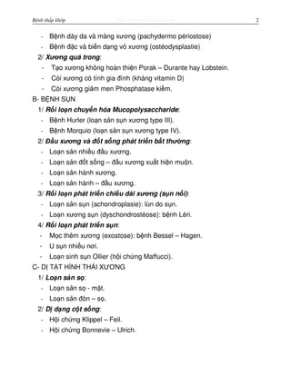 http://www.ebook.edu.vnBệnh thấp khớp 2
- B nh dày da và màng xương (pachydermo périostose)
- B nh đ c và bi n d ng v xương (ostéodysplastie)
2/ Xương quá trong:
- T o xương không hoàn thi n Porak – Durante hay Lobstein.
- Còi xương có tính gia đình (kháng vitamin D)
- Còi xương gi m men Phosphatase ki m.
B- B NH S N
1/ R i lo n chuy n hóa Mucopolysaccharide:
- B nh Hurler (lo n s n s n xương type III).
- B nh Morquio (lo n s n s n xương type IV).
2/ Đ u xương và đ t s ng phát tri n b t thư ng:
- Lo n s n nhi u đ u xương.
- Lo n s n đ t s ng – đ u xương xu t hi n mu n.
- Lo n s n hành xương.
- Lo n s n hành – đ u xương.
3/ R i lo n phát tri n chi u dài xương (s n n i):
- Lo n s n s n (achondroplasie): lùn do s n.
- Lo n xương s n (dyschondrostéose): b nh Léri.
4/ R i lo n phát tri n s n:
- M c thêm xương (exostose): b nh Bessel – Hagen.
- U s n nhi u nơi.
- Lo n sinh s n Ollier (h i ch ng Maffucci).
C- D T T HÌNH THÁI XƯƠNG
1/ Lo n s n s :
- Lo n s n s - m t.
- Lo n s n đòn – s .
2/ D d ng c t s ng:
- H i ch ng Klippel – Feil.
- H i ch ng Bonnevie – Ulrich.
 