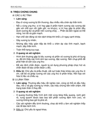 http://www.ebook.edu.vnBệnh thấp khớp 30
II- TRI U CH NG CHUNG
A/ CÁC U ÁC TÍNH
1- Lâm sàng:
- Đau vùng xương b t n thương, đau nhi u n u chèn ép th n kinh.
- N i u vùng ung thư, v trí hay g p ph n hành xương các xương dài
g n v i ch s n n i (g n g i, xa khu u), v trí hay g p là ph n đ u
dư i xương đùi và ph n trên xương chày … Ph n da bên ngoài có th
nóng, hơi đ và giãn m ch.
- H n ch v n đ ng và tràn d ch kh p khi kh i u ngay c nh kh p.
- Gãy xương t nhiên.
- Nh ng d u hi u gián ti p do kh i u chèn ép vào tĩnh m ch, b ch
m ch, dây th n kinh.
- Toàn th tr ng suy s p.
2- X quang và xét nghi m:
- Hình nh thư ng g p là tiêu xương và ph n v xương b phá v bung
ra, đôi khi th y các hình nh t o xương, đ c xương. Nên ch p ph i đ
phát hi n di căn c a ung thư.
- Đ xác đ nh ch n đoán, ngư i ta s d ng phương pháp ch c hút và
ch n đoán t bào (ch n đoán u đ ).
3- Đi u tr : Ch y u là ph u thu t, c t c t ho c tháo kh p các ung thư
chi, c t b và ghép xương v i các ung thư ph n khác. K t h p v i
hóa tr li u và chi u x .
B/ U LÀNH TÍNH
1- Lâm sàng: Thư ng d u hi u r t nghèo nàn, cũng có th có d u hi u
đau, n i u và gãy xương t nhiên, các tri u ch ng ti n tri n ch m, th
tr ng toàn thân ít thay đ i.
2- X quang và xét nghi m:
- X quang thư ng th y hình nh m t vùng tăng th u quang, ranh gi i
rõ, xung quanh đư c bao b c b i ph n xương đ m hơn (xơ), v
xương không bao gi b phá v .
- Các xét nghi m đ u bình thư ng, ch c dò kh i u làm xét nghi m th y
các t bào lành tính.
3- Đi u tr : Ch y u là ngo i khoa.
 