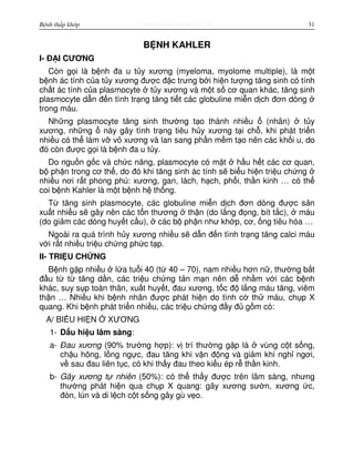 http://www.ebook.edu.vnBệnh thấp khớp 31
B NH KAHLER
I- Đ I CƯƠNG
Còn g i là b nh đa u t y xương (myeloma, myolome multiple), là m t
b nh ác tính c a t y xương đư c đ c trưng b i hi n tư ng tăng sinh có tính
ch t ác tính c a plasmocyte t y xương và m t s cơ quan khác, tăng sinh
plasmocyte d n đ n tình tr ng tăng ti t các globuline mi n d ch đơn dòng
trong máu.
Nh ng plasmocyte tăng sinh thư ng t o thành nhi u (nhân) t y
xương, nh ng này gây tình tr ng tiêu h y xương t i ch , khi phát tri n
nhi u có th làm v v xương và lan sang ph n m m t o nên các kh i u, do
đó còn đư c g i là b nh đa u t y.
Do ngu n g c và ch c năng, plasmocyte có m t h u h t các cơ quan,
b ph n trong cơ th , do đó khi tăng sinh ác tính s bi u hi n tri u ch ng
nhi u nơi r t phong phú: xương, gan, lách, h ch, ph i, th n kinh … có th
coi b nh Kahler là m t b nh h th ng.
T tăng sinh plasmocyte, các globuline mi n d ch đơn dòng đư c s n
xu t nhi u s gây nên các t n thương th n (do l ng đ ng, bít t c), máu
(do gi m các dòng huy t c u), các b ph n như kh p, cơ, ng tiêu hóa …
Ngoài ra quá trình h y xương nhi u s d n đ n tình tr ng tăng calci máu
v i r t nhi u tri u ch ng ph c t p.
II- TRI U CH NG
B nh g p nhi u l a tu i 40 (t 40 – 70), nam nhi u hơn n , thư ng b t
đ u t t tăng d n, các tri u ch ng t n m n nên d nh m v i các b nh
khác, suy s p toàn thân, xu t huy t, đau xương, t c đ l ng máu tăng, viêm
th n … Nhi u khi b nh nhân đư c phát hi n do tình c th máu, ch p X
quang. Khi b nh phát tri n nhi u, các tri u ch ng đ y đ g m có:
A/ BI U HI N XƯƠNG
1- D u hi u lâm sàng:
a- Đau xương (90% trư ng h p): v trí thư ng g p là vùng c t s ng,
ch u hông, l ng ng c, đau tăng khi v n đ ng và gi m khi ngh ngơi,
v sau đau liên t c, có khi th y đau theo ki u ép r th n kinh.
b- Gãy xương t nhiên (50%): có th th y đư c trên lâm sàng, nhưng
thư ng phát hi n qua ch p X quang: gãy xương sư n, xương c,
đòn, lún và di l ch c t s ng gây gù v o.
 