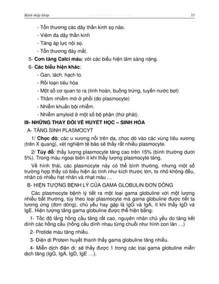 http://www.ebook.edu.vnBệnh thấp khớp 33
- T n thương các dây th n kinh s não.
- Viêm đa dây th n kinh
- Tăng áp l c n i s .
- T n thương đáy m t.
5- Cơn tăng Calci máu: v i các bi u hi n lâm sàng n ng.
6- Các bi u hi n khác:
- Gan, lách, h ch to.
- R i lo n tiêu hóa
- M t s cơ quan to ra (tinh hoàn, bu ng tr ng, tuy n nư c b t)
- Thâm nhi m m ph i (do plasmocyte)
- Nhi m khu n b i nhi m.
- Nhi m amyloid m t s b ph n (th phát).
III- NH NG THAY Đ I V HUY T H C – SINH HÓA
A- TĂNG SINH PLASMOCYT
1/ Ch c dò: các u xương n i trên da, ch c dò vào các vùng tiêu xương
(trên X quang), xét nghi m tê bào s th y r t nhi u plasmocyte.
2/ T y đ : th y lư ng plasmocyte tăng cao trên 15% (bình thư ng dư i
5%). Trong máu ngo i biên ít khi th y lư ng plasmocyte tăng.
V hình thái, các plasmocyte này có th bình thư ng, nhưng m t s
trư ng h p th y có bi u hi n ác tính như kích thư c l n, to nh không đ u,
nhân có nhi u h t nhân và nh t màu …
B- HI N TƯ NG B NH LÝ C A GAMA GLOBULIN ĐƠN DÒNG
Các plasmocyte b nh lý ti t ra m t lo i gama globuline v i m t lư ng
nhi u b t thư ng, tùy theo lo i plasmocyte mà gama globuline đư c ti t ta
tương ng (đơn dòng), ch y u hay g p là IgG và IgA, ít khi th y IgD và
IgE. Hi n tư ng tăng gama globuline đư c th hi n b ng:
1- T c đ l ng h ng c u tăng r t cao, nguyên nhân ch y u do tăng k t
dính các h ng c u (h ng c u dính nhau t ng chu i như hình con lăn …)
2- Protide máu tăng nhi u.
3- Đi n di Protein huy t thanh th y gama globuline tăng nhi u.
4- Mi n d ch đi n di: s th y đư c 1 trong các lo i gama globuline mi n
d ch tăng (IgG, IgA, IgD, IgE …).
 