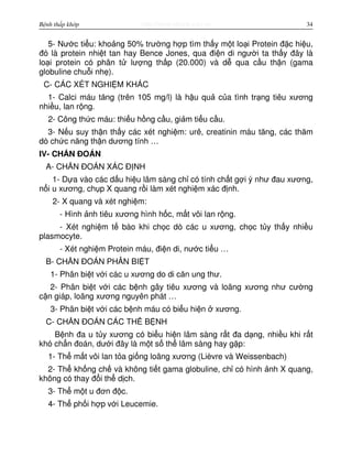 http://www.ebook.edu.vnBệnh thấp khớp 34
5- Nư c ti u: kho ng 50% trư ng h p tìm th y m t lo i Protein đ c hi u,
đó là protein nhi t tan hay Bence Jones, qua đi n di ngư i ta th y đây là
lo i protein có phân t lư ng th p (20.000) và d qua c u th n (gama
globuline chu i nh ).
C- CÁC XÉT NGHI M KHÁC
1- Calci máu tăng (trên 105 mg/l) là h u qu c a tình tr ng tiêu xương
nhi u, lan r ng.
2- Công th c máu: thi u h ng c u, gi m ti u c u.
3- N u suy th n th y các xét nghi m: urê, creatinin máu tăng, các thăm
dò ch c năng th n dương tính …
IV- CH N ĐOÁN
A- CH N ĐOÁN XÁC Đ NH
1- D a vào các d u hi u lâm sàng ch có tính ch t g i ý như đau xương,
n i u xương, ch p X quang r i làm xét nghi m xác đ nh.
2- X quang và xét nghi m:
- Hình nh tiêu xương hình h c, m t vôi lan r ng.
- Xét nghi m t bào khi ch c dò các u xương, ch c t y th y nhi u
plasmocyte.
- Xét nghi m Protein máu, đi n di, nư c ti u …
B- CH N ĐOÁN PHÂN BI T
1- Phân bi t v i các u xương do di căn ung thư.
2- Phân bi t v i các b nh gây tiêu xương và loãng xương như cư ng
c n giáp, loãng xương nguyên phát …
3- Phân bi t v i các b nh máu có bi u hi n xương.
C- CH N ĐOÁN CÁC TH B NH
B nh đa u t y xương có bi u hi n lâm sàng r t đa d ng, nhi u khi r t
khó ch n đoán, dư i đây là m t s th lâm sàng hay g p:
1- Th m t vôi lan t a gi ng loãng xương (Lièvre và Weissenbach)
2- Th kh ng ch và không ti t gama globuline, ch có hình nh X quang,
không có thay đ i th d ch.
3- Th m t u đơn đ c.
4- Th ph i h p v i Leucemie.
 
