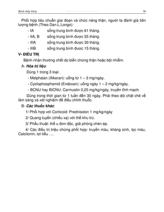 http://www.ebook.edu.vnBệnh thấp khớp 36
Ph i h p tiêu chu n giai đo n và ch c năng th n, ngư i ta đánh giá tiên
lư ng b nh (Theo Dan.L.Longo):
- IA s ng trung bình đư c 61 tháng.
- IIA, B s ng trung bình đư c 55 tháng.
- IIIA s ng trung bình đư c 30 tháng.
- IIIB s ng trung bình đư c 15 tháng.
V- ĐI U TR
B nh nhân thư ng ch t do bi n ch ng th n ho c b i nhi m.
A- Hóa tr li u:
Dùng 1 trong 3 lo i:
- Melphalan (Alkeran): u ng t 1 – 3 mg/ngày.
- Cyclophosphamid (Endoxan): u ng ngày 1 – 2 mg/kg/ngày.
- BCNU hay BICNU: Carmustin 0,25 mg/kg/ngày, truy n tĩnh m ch.
Dùng trong th i gian t 1 tu n đ n 30 ngày. Ph i theo dõi ch t ch v
lâm sàng và xét nghi m đ đi u ch nh thu c.
B- Các thu c khác:
1/ Ph i h p v i Corticoid: Prednisolon 1 mg/kg/ngày
2/ Quang tuy n (chi u x ) v i th khu trú.
3/ Ph u thu t: th u đơn đ c, gi i phóng chèn ép.
4/ Các đi u tr tri u ch ng ph i h p: truy n máu, kháng sinh, l c máu,
Calcitonin, l i ti u ….
 