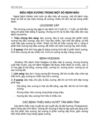 http://www.ebook.edu.vnBệnh thấp khớp 37
BI U HI N XƯƠNG TRONG M T S B NH MÁU
Ngoài b nh Kahler luôn luôn có d u hi u v xương, m t s b nh máu
khác có th có các tri u ch ng v xương, nhi u khi làm sai l c trong ch n
đoán.
LEUCEMIE C P
T n thương xương hay g p các b nh nhi ít tu i (6 – 7 tu i), có th ti m
tàng ch phát hi n b ng X quang, nhưng có khi l i là d u hi u đ u tiên c a
b nh Leucemie.
1/ Tri u ch ng lâm sàng: đau xương, đau các xương dài (ph n hành
xương hay đ u xương), đau âm hay đau nhi u, h n ch v n đ ng, có th
xu t hi n gãy xương t nhiên. Khám có th s th y xương n i u, nóng
ph n thân xương hay đ u xương, d nh m v i viêm xương hay viêm kh p.
2/ X quang: hình nh hay g p là loãng xương hình d i ph n hành xương,
hình tiêu xương r i rác nhi u nơi, hình xơ xương và dày màng xương.
B NH HODGKIN
Kho ng 15% b nh nhân Hodgkin có bi u hi n xương, nhưng thư ng
xu t hi n mu n, sau khi b nh Hodgkin đã đư c ch n đoán t trư c, các v
trí hay g p là c t s ng, xương ch u, xương c, xương sư n, xương s và
các xương dài.
1/ Lâm sàng: đau âm vùng xương t n thương, đôi khi có d u hi u chèn ép
th n kinh, gãy xương t nhiên hay n i u xương.
2/ X quang: d u hi u ch y u là tiêu xương, đôi khi có hình nh đ c trưng
ph i h p.
- C t s ng: tiêu xương m t vài đ t s ng, x p đ t, đôi khi có hình đ c
xương.
- Khung ch u: tiêu xương vùng kh p cùng ch u.
- Xương dài: tiêu xương hình h c nhi u nơi.
CÁC B NH THI U MÁU HUY T TÁN MÃN TÍNH
Các b nh thi u máu huy t tán do huy t c u t b t thư ng (Thalassemie,
b nh h ng c u hình li m), nh ng t n thương đây là h u qu c a tăng sinh
t y th phát: tiêu xương, bè xương ph n xương x p thưa, giãn xương
kèm theo ph n ng màng ngoài xương.
 