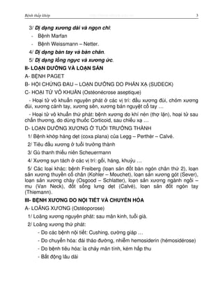 http://www.ebook.edu.vnBệnh thấp khớp 3
3/ D d ng xương dài và ng n chi:
- B nh Marfan
- B nh Weissmann – Netter.
4/ D d ng bàn tay và bàn chân.
5/ D d ng l ng ng c và xương c.
II- LO N DƯ NG VÀ LO N S N
A- B NH PAGET
B- H I CH NG ĐAU – LO N DƯ NG DO PH N X (SUDECK)
C- HO I T VÔ KHU N (Ostéonécrose aseptique)
- Ho i t vô khu n nguyên phát các v trí: đ u xương đùi, ch m xương
đùi, xương cánh tay, xương sên, xương bán nguy t c tay …
- Ho i t vô khu n th phát: b nh xương do khí nén (th l n), ho i t sau
ch n thương, do dùng thu c Corticoid, sau chi u x …
D- LO N DƯ NG XƯƠNG TU I TRƯ NG THÀNH
1/ B nh kh p háng d t (coxa plana) c a Legg – Perthèr – Calvé.
2/ Tiêu đ u xương tu i trư ng thành
3/ Gù thanh thi u niên Scheuermann
4/ Xương s n tách các v trí: g i, háng, khu u …
5/ Các lo i khác: b nh Freiberg (lo n s n đ t bàn ngón chân th 2), lo n
s n xương thuy n c chân (Kohler – Mouchet), lo n s n xương gót (Sever),
lo n s n xương chày (Osgood – Schlatter), lo n s n xương ngành ng i –
mu (Van Neck), đ t s ng lưng d t (Calvé), lo n s n đ t ngón tay
(Thiemann).
III- B NH XƯƠNG DO N I TI T VÀ CHUY N HÓA
A- LOÃNG XƯƠNG (Ostéoporose)
1/ Loãng xương nguyên phát: sau mãn kinh, tu i già.
2/ Loãng xương th phát:
- Do các b nh n i ti t: Cushing, cư ng giáp …
- Do chuy n hóa: đái tháo đư ng, nhi m hemosiderin (hémosidérose)
- Do b nh tiêu hóa: a ch y mãn tính, kém h p thu
- B t đ ng lâu dài
 
