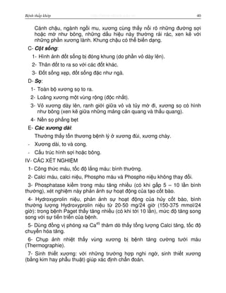 http://www.ebook.edu.vnBệnh thấp khớp 40
Cánh ch u, ngành ng i mu, xương cùng th y n i rõ nh ng đư ng s i
ho c m như bông, nh ng d u hi u này thư ng r i rác, xen k v i
nh ng ph n xương lành. Khung ch u có th bi n d ng.
C- C t s ng:
1- Hình nh đ t s ng b đóng khung (do ph n v dày lên).
2- Thân đ t to ra so v i các đ t khác.
3- Đ t s ng x p, đ t s ng đ c như ngà.
D- S :
1- Toàn b xương s to ra.
2- Loãng xương m t vùng r ng (đ c nh t).
3- V xương dày lên, ranh gi i gi a v và t y m đi, xương s có hình
như bông (xen k gi a nh ng m ng c n quang và th u quang).
4- N n s ph ng b t
E- Các xương dài:
Thư ng th y t n thương b nh lý xương đùi, xương chày.
- Xương dài, to và cong.
- C u trúc hình s i ho c bông.
IV- CÁC XÉT NGHI M
1- Công th c máu, t c đ l ng máu: bình thư ng.
2- Calci máu, calci ni u, Phospho máu và Phospho ni u không thay đ i.
3- Phosphatase ki m trong máu tăng nhi u (có khi g p 5 – 10 l n bình
thư ng), xét nghi m này ph n nh s ho t đ ng c a t o c t bào.
4- Hydroxyprolin ni u, ph n nh s ho t đ ng c a h y c t bào, bình
thư ng lư ng Hydroxyprolin ni u t 20-50 mg/24 gi (150-375 mmol/24
gi ): trong b nh Paget th y tăng nhi u (có khi t i 10 l n), m c đ tăng song
song v i s ti n tri n c a b nh.
5- Dùng đ ng v phóng x Ca45
thăm dò th y t ng lư ng Calci tăng, t c đ
chuy n hóa tăng.
6- Ch p nh nhi t th y vùng xương b b nh tăng cư ng tư i máu
(Thermographie).
7- Sinh thi t xương: v i nh ng trư ng h p nghi ng , sinh thi t xương
(b ng kim hay ph u thu t) giúp xác đ nh ch n đoán.
 
