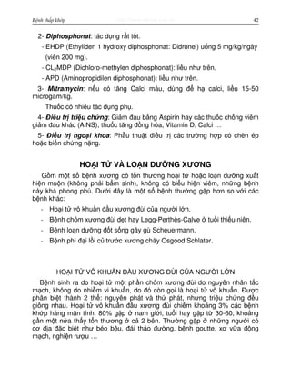 http://www.ebook.edu.vnBệnh thấp khớp 42
2- Diphosphonat: tác d ng r t t t.
- EHDP (Ethyliden 1 hydroxy diphosphonat: Didronel) u ng 5 mg/kg/ngày
(viên 200 mg).
- CL2MDP (Dichloro-methylen diphosphonat): li u như trên.
- APD (Aminopropidilen diphosphonat): li u như trên.
3- Mitramycin: n u có tăng Calci máu, dùng đ h calci, li u 15-50
microgam/kg.
Thu c có nhi u tác d ng ph .
4- Đi u tr tri u ch ng: Gi m đau b ng Aspirin hay các thu c ch ng viêm
gi m đau khác (AINS), thu c tăng đ ng hóa, Vitamin D, Calci …
5- Đi u tr ngo i khoa: Ph u thu t đi u tr các trư ng h p có chèn ép
ho c bi n ch ng n ng.
HO I T VÀ LO N DƯ NG XƯƠNG
G m m t s b nh xương có t n thương ho i t ho c lo n dư ng xu t
hi n mu n (không ph i b m sinh), không có bi u hi n viêm, nh ng b nh
này khá phong phú. Dư i đây là m t s b nh thư ng g p hơn so v i các
b nh khác:
- Ho i t vô khu n đ u xương đùi c a ngư i l n.
- B nh ch m xương đùi d t hay Legg-Perthès-Calve tu i thi u niên.
- B nh lo n dư ng đ t s ng gây gù Scheuermann.
- B nh phì đ i l i c trư c xương chày Osgood Schlater.
HO I T VÔ KHU N Đ U XƯƠNG ĐÙI C A NGƯ I L N
B nh sinh ra do ho i t m t ph n ch m xương đùi do nguyên nhân t c
m ch, không do nhi m vi khu n, do đó còn g i là ho i t vô khu n. Đư c
phân bi t thành 2 th : nguyên phát và th phát, nhưng tri u ch ng đ u
gi ng nhau. Ho i t vô khu n đ u xương đùi chi m kho ng 3% các b nh
kh p háng mãn tính, 80% g p nam gi i, tu i hay g p t 30-60, kho ng
g n m t n a th y t n thương c 2 bên. Thư ng g p nh ng ngư i có
cơ đ a đ c bi t như béo b u, đái tháo đư ng, b nh goutte, xơ v a đ ng
m ch, nghi n rư u …
 