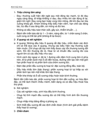 http://www.ebook.edu.vnBệnh thấp khớp 43
1- Tri u ch ng lâm sàng:
- Đau: thư ng xu t hi n đ t ng t sau m t đ ng tác m nh, t đó đau
ngày càng tăng, đi kh p khi ng vì đau, đau nhi u khi v n đ ng đi l i,
gi m khi ngh . Đau vùng b n ho c vùng trên mông, đôi khi đau lan t a
xu ng kh p g i. Khám không th y bi u hi n viêm, h n ch các đ ng
tác, lúc đ u ít sau tăng d n, cơ mông và đùi teo.
- Không có d u hi u toàn thân (s t, g y sút, nhi m khu n …).
- B nh ti n tri n kéo dài t 1 – 3 năm, n ng d n, t 1 chân sang 2 chân,
cu i cùng có th tàn ph (không đi l i đư c)
2- X quang và xét nghi m:
a- X quang: Nh ng d u hi u X quang r t đ c hi u, ch n đoán xác đ nh
ch có th d a vào X quang, nhưng các bi u hi n này thư ng xu t
hi n mu n. Ch ch p c t l p m i th y đư c các t n thương tương đ i
s m. Khi t n thương đã rõ, Ho i t vô khu n đ u xương đùi c a
ngư i l n có các d u hi u như sau:
- Hình vành đai ngo i vi: đó là 1 đư ng vi n đ m hình cung lõm phía
trên, đi t ph n dư i mái c i đ n fovea, đư ng vi n t o nên m t gi i
h n ph n ho i t và ph n lành c a ch m xương đùi.
- Đ m đ c ph n đ u xương b ho i t : đ c xương đ ng đ u, toàn b .
- D u hi u kh c lõm (b c thang): ph n xương ho i t t t th p so v i
ph n lành t o nên m t kh c lõm b c thang.
- Ph n khe kh p và c i xương ch u hoàn toàn bình thư ng.
B nh ti n tri n kéo dài, ph n xương ho i t lõm d n xu ng, xơ hóa đ m
đ c, có th tách thành nhi u m nh, bi n d ng và có d u hi u thoái hóa
th phát.
b- Xét nghi m:
- Các xét nghi m máu, sinh hóa đ u bình thư ng.
- Ch p h tĩnh m ch đ u xương đùi có th th y hình nh t n thương
m ch.
- Ch p nh p nháy b ng đ ng v phóng x .
- Sinh thi t đ u xương đ xác đ nh ch n đoán (hình nh gi i ph u b nh
th y ho i t xương).
3- Ch n đoán:
 
