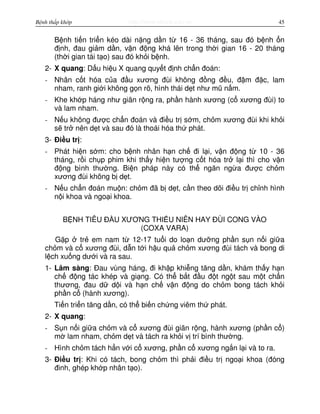 http://www.ebook.edu.vnBệnh thấp khớp 45
B nh ti n tri n kéo dài n ng d n t 16 - 36 tháng, sau đó b nh n
đ nh, đau gi m d n, v n đ ng khá lên trong th i gian 16 - 20 tháng
(th i gian tái t o) sau đó kh i b nh.
2- X quang: D u hi u X quang quy t đ nh ch n đoán:
- Nhân c t hóa c a đ u xương đùi không đ ng đ u, đ m đ c, lam
nham, ranh gi i không g n rõ, hình thái d t như mũ n m.
- Khe kh p háng như giãn r ng ra, ph n hành xương (c xương đùi) to
và lam nham.
- N u không đư c ch n đoán và đi u tr s m, ch m xương đùi khi kh i
s tr nên d t và sau đó là thoái hóa th phát.
3- Đi u tr :
- Phát hi n s m: cho b nh nhân h n ch đi l i, v n đ ng t 10 - 36
tháng, r i ch p phim khi th y hi n tư ng c t hóa tr l i thì cho v n
đ ng bình thư ng. Bi n pháp này có th ngăn ng a đư c ch m
xương đùi không b d t.
- N u ch n đoán mu n: ch m đã b d t, c n theo dõi đi u tr ch nh hình
n i khoa và ngo i khoa.
B NH TIÊU Đ U XƯƠNG THI U NIÊN HAY ĐÙI CONG VÀO
(COXA VARA)
G p tr em nam t 12-17 tu i do lo n dư ng ph n s n n i gi a
ch m và c xương đùi, d n t i h u qu ch m xương đùi tách và bong di
l ch xu ng dư i và ra sau.
1- Lâm sàng: Đau vùng háng, đi kh p khi ng tăng d n, khám th y h n
ch đ ng tác khép và gi ng. Có th b t đ u đ t ng t sau m t ch n
thương, đau d d i và h n ch v n đ ng do ch m bong tách kh i
ph n c (hành xương).
Ti n tri n tăng d n, có th bi n ch ng viêm th phát.
2- X quang:
- S n n i gi a ch m và c xương đùi giãn r ng, hành xương (ph n c )
m lam nham, ch m d t và tách ra kh i v trí bình thư ng.
- Hình ch m tách h n v i c xương, ph n c xương ng n l i và to ra.
3- Đi u tr : Khi có tách, bong ch m thì ph i đi u tr ngo i khoa (đóng
đinh, ghép kh p nhân t o).
 