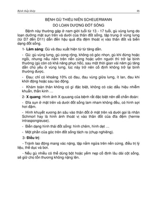 http://www.ebook.edu.vnBệnh thấp khớp 46
B NH GÙ THI U NIÊN SCHEUERMANN
DO LO N DƯ NG Đ T S NG
B nh này thư ng g p nam gi i tu i t 13 - 17 tu i, gù vùng lưng do
lo n dư ng m t s n trên và dư i c a thân đ t s ng, t p trung vùng lưng
(t D7 đ n D11) d n đ n h u qu đĩa đ m thoát v vào thân đ t và bi n
d ng đ t s ng.
1- Lâm sàng: Gù và đau xu t hi n t t tăng d n.
- Gù: gù vùng lưng, gù cong r ng, không có góc nh n, gù khi đ ng ho c
ng i, nhưng n u n m trên n n c ng ho c ư n ngư i thì tr l i bình
thư ng (gù còn có kh năng ph c h i), sau m t th i gian vài năm gù tăng
d n ch y u vùng lưng, lúc này tr nên c đ nh không tr l i bình
thư ng đư c.
- Đau: ch có kho ng 10% có đau, đau vùng gi a lưng, ít lan, đau khi
kh i đ ng ho c sau lao đ ng.
- Khám toàn thân không có gì đ c bi t, không có các d u hi u nhi m
khu n, th n kinh …
2- X quang: Hình nh X quuang c a b nh r t đ c bi t nên d ch n đoán:
- Đĩa s n m t trên và dư i đ t s ng lam nham không đ u, có hình s i
hơi đ m.
- Hình khuy t xương ăn sâu vào thân đ t m t trên và dư i g i là nhân
Schmorl hay là hình nh thoát v vào thân đ t c a đĩa đ m (hernie
intraspongieuse).
- Bi n d ng hình thái đ t s ng: hình chêm, hình d t …
- M t ph n c a góc trên đ t s ng tách ra (ch p nghiêng).
3- Đi u tr :
- Tránh lao đ ng mang vác n ng, t p n m ng a trên n n c ng, đi u tr lý
li u, th d c và bơi.
- N u gù nhi u có th dùng b t ho c y m n p c đ nh lâu dài c t s ng,
s gi cho t n thương không n ng lên.
 