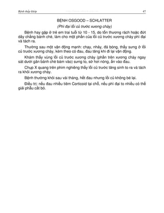 http://www.ebook.edu.vnBệnh thấp khớp 47
B NH OSGOOD – SCHLATTER
(Phì đ i l i c trư c xương chày)
B nh hay g p tr em trai tu i t 10 - 15, do t n thương rách ho c đ t
dây ch ng bánh chè, làm cho m t ph n c a l i c trư c xương chày phì đ i
và tách ra.
Thư ng sau m t v n đ ng m nh: ch y, nh y, đá bóng, th y sưng l i
c trư c xương chày, kèm theo có đau, đau tăng khi đi l i v n đ ng.
Khám th y vùng l i c trư c xương chày (ph n trên xương chày ngay
sát dư i gân bánh chè bám vào) sưng to, s hơi nóng, n vào đau.
Ch p X quang trên phim nghiêng th y l i c trư c tăng sinh to ra và tách
ra kh i xương chày.
B nh thư ng kh i sau vài tháng, h t đau nhưng l i c không bé l i.
Đi u tr : n u đau nhi u tiêm Corticoid t i ch , n u phì đ i to nhi u có th
gi i ph u c t b .
 