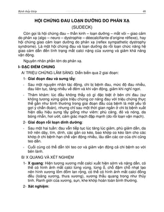http://www.ebook.edu.vnBệnh thấp khớp 48
H I CH NG ĐAU LO N DƯ NG DO PH N X
(SUDECK)
Còn g i là h i ch ng đau – th n kinh – lo n dư ng – m t vôi – giao c m
do ph n x (algo – neuro – dystrophie – déecalcifiante d’origine réflexe), hay
h i ch ng giao c m lo n dư ng do ph n x (reflex sympathetic dystrophy
syndrome). Là m t h i ch ng đau và lo n dư ng do r i lo n ch c năng h
giao c m d n đ n tình tr ng m t calci n ng c a xương và gi m kh năng
v n đ ng.
Nguyên nhân ph n l n do ph n x .
I- Đ C ĐI M CHUNG
A/ TRI U CH NG LÂM SÀNG: Di n bi n qua 2 giai đo n:
1- Giai đo n đau và sưng t y:
- Sau m t nguyên nhân tác đ ng, chi b b nh đau, m c đ đau nhi u,
đau liên t c, tăng nhi u v đêm và khi v n đ ng, gi m khi ngh ngơi.
- Thăm khám: lúc đ u không th y có gì đ c bi t bên chi đau (s
không tương x ng gi a tri u ch ng cơ năng đau v i tri u ch ng th c
th g n như bình thư ng trong giai đo n đ u c a b nh là m t y u t
g i ý ch n đoán), nhưng ch sau m t th i gian ng n chi b b nh xu t
hi n d u hi u sưng t y gi ng như viêm: phù căng, đ và nóng, da
bóng nh n, hơi ư t, c m giác m ch đ p m nh (do r i lo n v n m ch).
2- Giai đo n r i lo n dinh dư ng:
- Sau m t hai tu n: đau v n ti p t c lúc tăng lúc gi m, phù gi m d n, da
tr nên dày, tím, dính, các gân co kéo, bao kh p co kéo làm cho các
kh p chi b nh h n ch v n đ ng nhi u, lâu d n các cơ c a chi cũng
teo d n.
- Cu i cùng có th d n t i teo cơ và gi m v n đ ng c chi b nh so v i
bên lành.
B/ X QUANG VÀ XÉT NGHI M
1- X quang: Hi n tư ng xương m t calci xu t hi n s m và n ng d n, có
th có hình nh m t calci t ng vùng, t ng , ch đ m ch nh t t o
nên hình xương l m đ m lan r ng, có th có hình nh m t calci đ ng
đ u (loãng xương, thưa xương), xương th u quang trong như th y
tinh. Ranh gi i c a xương, s n, khe kh p hoàn toàn bình thư ng.
2- Xét nghi m:
 