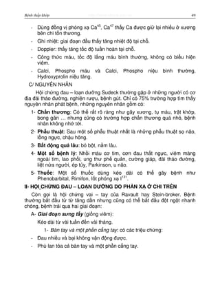 http://www.ebook.edu.vnBệnh thấp khớp 49
- Dùng đ ng v phóng x Ca45
, Ca47
th y Ca đư c gi l i nhi u xương
bên chi t n thương.
- Ghi nhi t: giai đo n đ u th y tăng nhi t đ t i ch .
- Doppler: th y tăng t c đ tu n hoàn t i ch .
- Công th c máu, t c đ l ng máu bình thư ng, không có bi u hi n
viêm.
- Calci, Phospho máu và Calci, Phospho ni u bình thư ng,
Hydroxyprolin ni u tăng.
C/ NGUYÊN NHÂN
H i ch ng đau – lo n dư ng Sudeck thư ng g p nh ng ngư i có cơ
đ a đái tháo đư ng, nghi n rư u, b nh gút. Ch có 75% trư ng h p tìm th y
nguyên nhân phát b nh, nh ng nguyên nhân g m có:
1- Ch n thương: Có th r t rõ ràng như gãy xương, t máu, tr t kh p,
bong gân … nhưng cũng có trư ng h p ch n thương quá nh , b nh
nhân không nh t i.
2- Ph u thu t: Sau m t s ph u thu t nh t là nh ng ph u thu t s não,
l ng ng c, ch u hông.
3- B t đ ng quá lâu: bó b t, n m lâu.
4- M t s b nh lý: Nh i máu cơ tim, cơn đau th t ng c, viêm màng
ngoài tim, lao ph i, ung thư ph qu n, cư ng giáp, đái tháo đư ng,
li t n a ngư i, ép t y, Parkinson, u não.
5- Thu c: M t s thu c dùng kéo dài có th gây b nh như
Phenobarbital, Rimifon, I t phóng x I131
.
II- H I CH NG ĐAU – LO N DƯ NG DO PH N X CHI TRÊN
Còn g i là h i ch ng vai – tay c a Ravault hay Stein-broker. B nh
thư ng b t đ u t t tăng d n nhưng cũng có th b t đ u đ t ng t nhanh
chóng, b nh tr i qua hai giai đo n:
A- Giai đo n sưng t y (gi ng viêm):
Kéo dài t vài tu n đ n vài tháng.
1- Bàn tay và m t ph n c ng tay: có các tri u ch ng:
- Đau nhi u và b i không v n đ ng đư c.
- Phù lan t a c bàn tay và m t ph n c ng tay.
 
