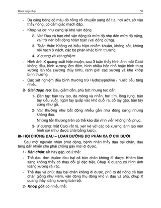 http://www.ebook.edu.vnBệnh thấp khớp 50
- Da căng bóng có màu đ h ng r i chuy n sang đ tía, hơi ư t, s vào
th y nóng, có c m giác m ch đ p.
- Kh p và cơ như c ng l i khó v n đ ng.
2- Vai: Đau và h n ch v n đ ng t m c đ nh đ n m c đ n ng,
vai tr nên b t đ ng hoàn toàn (vai đông c ng).
3- Toàn thân: Không có bi u hi n nhi m khu n, không s t, không
n i h ch nách, các b ph n khác bình thư ng.
4- X quang và xét nghi m:
- Hình nh X quang xu t hi n mu n, sau 3 tu n th y hình nh m t Calci
không đ u, hình xương l m đ m, hình nhi u h c nh ho c hình thưa
xương lan t a (xương th y tinh), ranh gi i các xương và khe kh p
bình thư ng.
- Các xét nghi m đ u bình thư ng tr Hydroxyproline / nư c ti u tăng
nhi u.
B- Giai đo n teo: Đau gi m d n, phù b t nhưng teo d n.
1- Bàn tay: bàn tay teo, da m ng và nh n, hơi tím, lông r ng, bàn
tay ki u vu t, ngón tay qu p vào khó du i ra, c tay g p, bàn tay
c ng như g .
2- Vai: thư ng như b t đ ng nhi u g n như đông c ng nhưng
không đau.
Nh ng t n thương trên có th kéo dài vĩnh vi n không h i ph c.
3- X quang: m t Calci r t rõ, xen k v i các bè xương lành t o nên
hình s i (như đư c ch i b ng lư c).
III- H I CH NG ĐAU – LO N DƯ NG DO PH N X CHI DƯ I
Sau m t nguyên nhân phát đ ng, b nh nhân th y đau b i chân, đau
tăng d n khi n cho ph i ch ng g y m i đi đư c.
1- Bàn chân: r t hay g p, có 2 th :
- Th đau đơn thu n: đau b i c bàn chân không đi đư c. Khám lâm
sàng không th y có thay đ i gì đ c bi t. Ch p X quang có hình nh
loãng xương r i rác.
- Th đau và phù: đau b i chân không đi đư c, phù to đ nóng c bàn
chân gi ng như viêm, v n đ ng th đ ng khó vì đau và phù, ch p X
quang th y loãng xương toàn b .
2- Kh p g i: có nhi u th :
 