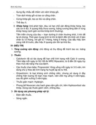 http://www.ebook.edu.vnBệnh thấp khớp 51
- Sưng t y nhi u d nh m v i viêm kh p g i.
- Tràn d ch kh p g i và teo cơ c ng chân.
- C ng kh p g i, teo cơ đùi và c ng chân.
- Th đau ít.
3- Kh p háng: khó phát hi n, đau và h n ch v n đ ng kh p háng, teo
các cơ đùi, X quang th y thưa xương, loãng xương tăng d n vùng
kh p háng (ranh gi i và khe kh p bình thư ng).
Ti n tri n chung c a đau – lo n dư ng chân thư ng kh i, ít khi đ
l i di ch ng. Th i gian trung bình t khi b b nh đ n khi kh i v i 2 bàn
chân là 12 tháng, v i g i là 7 tháng, háng 5 tháng. Các d u hi u lâm
sàng m t đi trư c, d u hi u X quang còn t n t i khá lâu.
IV- ĐI U TR
1- Tăng cư ng v n đ ng: ch đ ng và th đ ng đ tránh teo cơ, loãng
xương.
2- Thu c:
- Calcitonin r t có tác d ng đ h n ch tình tr ng m t Calci xương.
Tiêm b p m i ngày t 50-100 đv MRC Myacalcic, t 8 đ n 30 ngày tùy
theo m c đ n ng nh c a b nh.
- Các thu c ch n bêta: Propranolol 10mg u ng m i ngày t 3-5 viên, khi
dùng chú ý theo dõi tình tr ng h huy t áp do tư th .
- Griseofulvin: là lo i kháng sinh ch ng n m, nhưng s d ng đây
ch ng hi n tư ng r i lo n mao m ch, viên 250 mg u ng 4 viên/ngày,
sau đó gi m xu ng 2 viên/ngày.
- Thu c giãn m ch: Hydergin.
- Phong b Novocain vào h ch giao c m g c chi, tiêm Hydrocortisol vào
kh p. Dùng các thu c gi m viêm, ch ng đau.
3- S d ng các phương pháp v t lý:
- Đi n d n thu c.
- Sóng ng n.
 