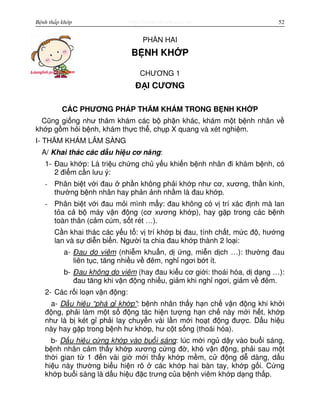 http://www.ebook.edu.vnBệnh thấp khớp 52
PH N HAI
B NH KH P
CHƯƠNG 1
Đ I CƯƠNG
CÁC PHƯƠNG PHÁP THĂM KHÁM TRONG B NH KH P
Cũng gi ng như thăm khám các b ph n khác, khám m t b nh nhân v
kh p g m h i b nh, khám th c th , ch p X quang và xét nghi m.
I- THĂM KHÁM LÂM SÀNG
A/ Khai thác các d u hi u cơ năng:
1- Đau kh p: Là tri u ch ng ch y u khi n b nh nhân đi khám b nh, có
2 đi m c n lưu ý:
- Phân bi t v i đau ph n không ph i kh p như cơ, xương, th n kinh,
thư ng b nh nhân hay ph n nh nh m là đau kh p.
- Phân bi t v i đau m i mình m y: đau không có v trí xác đ nh mà lan
t a c b máy v n đ ng (cơ xương kh p), hay g p trong các b nh
toàn thân (c m cúm, s t rét …).
C n khai thác các y u t : v trí kh p b đau, tính ch t, m c đ , hư ng
lan và s di n bi n. Ngư i ta chia đau kh p thành 2 lo i:
a- Đau do viêm (nhi m khu n, d ng, mi n d ch …): thư ng đau
liên t c, tăng nhi u v đêm, ngh ngơi b t ít.
b- Đau không do viêm (hay đau ki u cơ gi i: thoái hóa, d d ng …):
đau tăng khi v n đ ng nhi u, gi m khi ngh ngơi, gi m v đêm.
2- Các r i lo n v n đ ng:
a- D u hi u “phá g kh p”: b nh nhân th y h n ch v n đ ng khi kh i
đ ng, ph i làm m t s đ ng tác hi n tư ng h n ch này m i h t, kh p
như là b két g ph i lay chuy n vài l n m i ho t đ ng đư c. D u hi u
này hay g p trong b nh hư kh p, hư c t s ng (thoái hóa).
b- D u hi u c ng kh p vào bu i sáng: lúc m i ng d y vào bu i sáng,
b nh nhân c m th y kh p xương c ng đ , khó v n đ ng, ph i sau m t
th i gian t 1 đ n vài gi m i th y kh p m m, c đ ng d dàng, d u
hi u này thư ng bi u hi n rõ các kh p hai bàn tay, kh p g i. C ng
kh p bu i sáng là d u hi u đ c trưng c a b nh viêm kh p d ng th p.
 