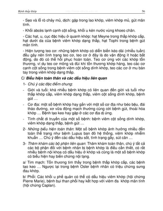 http://www.ebook.edu.vnBệnh thấp khớp 56
- S o và l rò ch y m , d ch: g p trong lao kh p, viêm kh p m , gút mãn
tính.
- Kh i abcès l nh c nh c t s ng, kh i u kén nư c vùng khoeo chân.
- Các h t, u, c c đ c hi u quanh kh p: h t Meyne trong th p kh p c p,
h t dư i da c a b nh viêm kh p d ng th p, h t Tophi trong b nh gút
mãn tính.
- Hi n tư ng teo cơ: nh ng b nh kh p có di n bi n kéo dài (nhi u tu n)
đ u gây nên tình tr ng teo cơ, teo cơ đây là do v n đ ng ít ho c b t
đ ng, do đó có th h i ph c hoàn toàn. Teo cơ ng v i các kh p t n
thương, ví d teo cơ mông và đùi khi t n thương kh p háng, teo các cơ
c nh c t s ng trong b nh viêm c t s ng dính kh p, teo các cơ mu bàn
tay trong viêm kh p d ng th p.
C/ Bi u hi n toàn thân và các d u hi u liên quan
1- Chú ý các đ c đi m chung:
- Gi i và tu i: khá nhi u b nh kh p có liên quan đ n gi i và tu i như
th p kh p c p, viêm kh p d ng th p, viêm c t s ng dính kh p, b nh
gút …
- Cơ đ a: m t s b nh kh p hay g n v i m t s cơ đ a như béo b u, đái
tháo đư ng, xơ v a đ ng m ch thư ng cùng c i b nh gút, thoái hóa
kh p … B nh t o keo hay g p các cơ đ a d ng.
- Tính ch t di truy n c a m t s b nh: b nh viêm c t s ng dính kh p,
viêm kh p d ng th p, b nh gút …
2- Nh ng bi u hi n toàn thân: M t s b nh kh p nh hư ng nhi u đ n
toàn th tr ng như b nh Lupus ban đ h th ng, viêm kh p nhi m
khu n … Chú ý đ n các d u hi u s t, tình tr ng g y, sút cân …
3- Thăm khám các b ph n liên quan: Thăm khám toàn thân, chú ý t t c
các b ph n đ i v i b nh nhân b b nh kh p là đi u c n thi t, có r t
nhi u b nh n i khoa có d u hi u kh p và cũng là m t s b nh kh p
có bi u hi n hay bi n ch ng n i t ng.
a/ Tim m ch: T n thương tim th y trong b nh th p kh p c p, các b nh
t o keo … Ngư c l i trong b nh Osler b nh nhân có tri u ch ng sưng
đau kh p.
b/ Ph i: Các kh i u ph qu n có th có d u hi u viêm kh p (h i ch ng
Pierre Marie), b nh b i than ph i hay k t h p v i viêm đa kh p mãn tính
(h i ch ng Caplan).
 