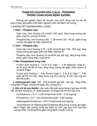 http://www.ebook.edu.vnBệnh thấp khớp 5
THĂM DÒ CHUY N HÓA CALCI - PHOSPHO
TRONG CH N ĐOÁN B NH XƯƠNG
Nh ng xét nghi m thăm dò chuy n hóa Ca/P đóng m t vai trò r t
quan tr ng, góp ph n ch n đoán nguyên nhân các b nh v xương.
I- NH NG XÉT NGHI M Đ NH LƯ NG
1/ Calci – Phospho máu:
- Calci máu: bình thư ng 2,5 mmol/l (100 mg/l), tăng trong cư ng c n
giáp, ung thư xương th phát …
- Phospho máu: bình thư ng 0,95 – 1,30 mmol/l (30 - 40 g/l), gi m trong
cư ng c n giáp và thi u vitamine D.
2/ Calci – Phospho ni u:
- Calci ni u: bình thư ng 3,75 – 6,25 mmol/24 gi (150 - 250 mg), tăng
trong cư ng c n giáp, gi m khi thi u vitamine D.
- Phospho ni u: bình thư ng 15 mmol/24 gi (60 mg), tăng trong nhi u
b nh, gi m trong thi u vitamine D.
3/ Men Phosphatase trong máu:
- P ki m: bình thư ng 3 - 13 đv K.A, ho c 1 - 4 đv Bodanski, ho c 9 –
35 đv qu c t /100 ml máu, tăng trong cư ng c n giáp, thi u vitamin D
và b nh Paget.
- P acid: bình thư ng 1 - 5 đv Plumel, ho c 2 - 5 đv K.A, ho c 1 - 4 đv
qu c t /100 ml máu, tăng trong ung thư xương, di căn c a ung thư
ti n li t tuy n.
4/ Hydroxyprolin ni u: 150 - 375 mmol/24 gi (20 - 50 mg). Tăng nhi u
trong b nh Paget, cư ng c n giáp, tiêu xương do u.
5/ Các ch s c a Nordin: L y nư c ti u bu i sáng trong 2 gi sau khi đái
h t, r i đ nh lư ng Ca, P, Hydroxyprolin và Creatinine r i tính các t l .
- Ca/Creatinine = 0,11 – 0,45 mmol/mmol (0,04 – 0,16 mg/mg)
- P/Creatinine = 0,7 – 2,2 mmol/mmol (0,20 – 0,60 mg/mg)
- Hydroxyprolin/Creatinine = 0,017 mmol/mmol (0,2 mg/mg)
Ca/Creatinine và Hydroxyprolin/Creatinine tăng trong cư ng c n giáp,
b nh Paget, tiêu xương trong các b nh ác tính, các quá trình h y tiêu
xương nhi u. Ca/Creatinine gi m trong b nh nhuy n xương.
 